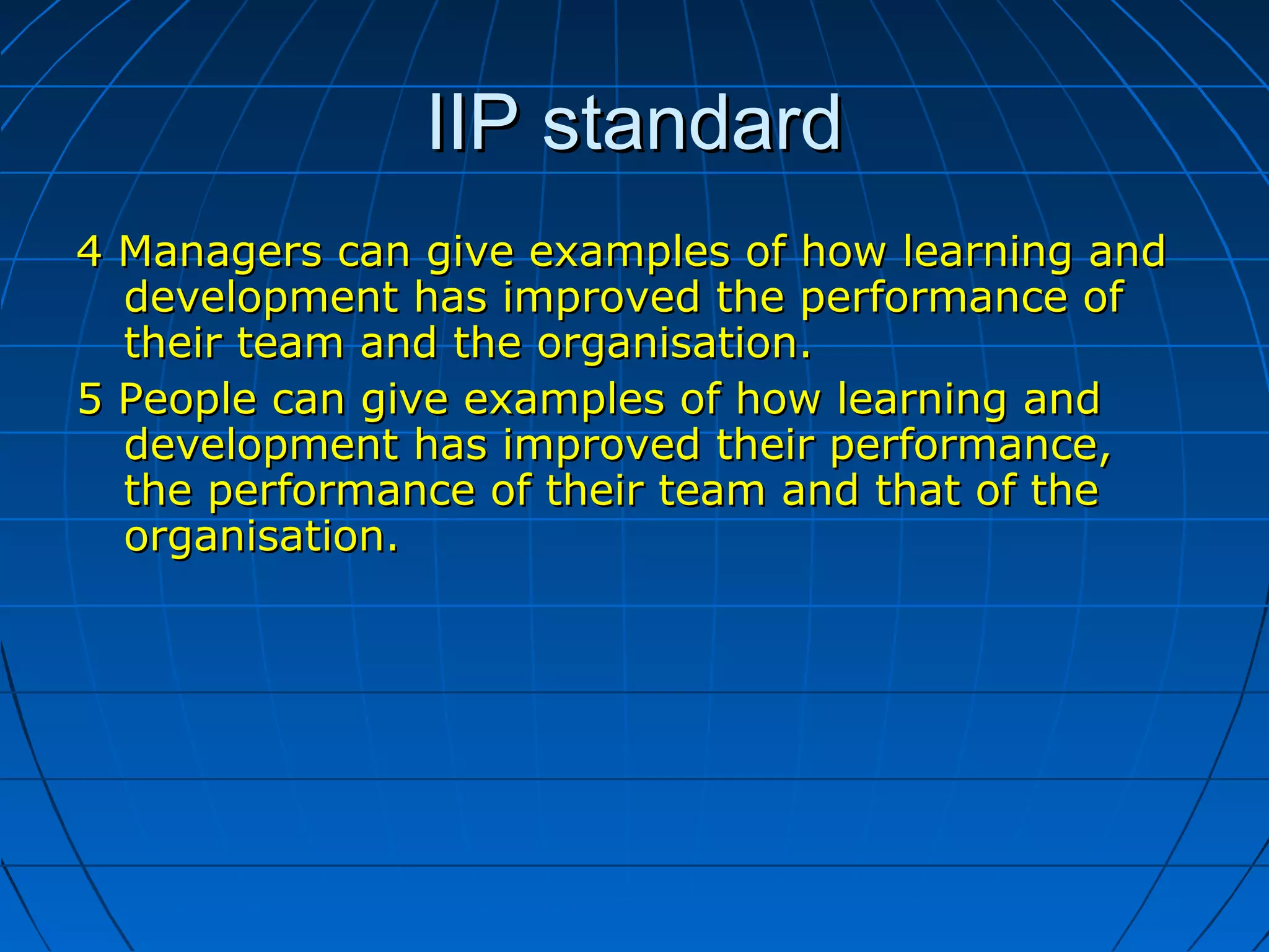 IIP standardIIP standard
4 Managers can give examples of how learning and4 Managers can give examples of how learning and
development has improved the performance ofdevelopment has improved the performance of
their team and the organisation.their team and the organisation.
5 People can give examples of how learning and5 People can give examples of how learning and
development has improved their performance,development has improved their performance,
the performance of their team and that of thethe performance of their team and that of the
organisation.organisation.
 