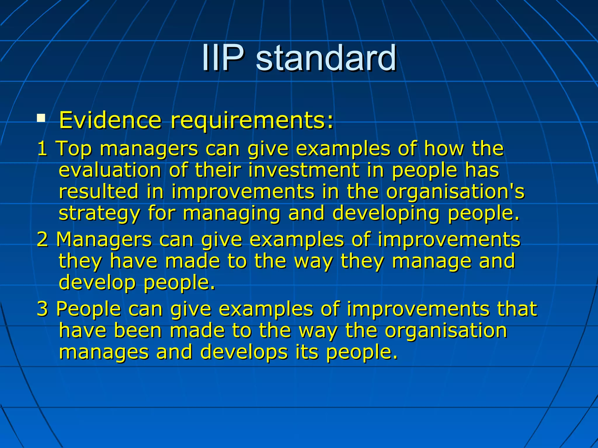 IIP standardIIP standard
 Evidence requirements:Evidence requirements:
1 Top managers can give examples of how the1 Top managers can give examples of how the
evaluation of their investment in people hasevaluation of their investment in people has
resulted in improvements in the organisation'sresulted in improvements in the organisation's
strategy for managing and developing people.strategy for managing and developing people.
2 Managers can give examples of improvements2 Managers can give examples of improvements
they have made to the way they manage andthey have made to the way they manage and
develop people.develop people.
3 People can give examples of improvements that3 People can give examples of improvements that
have been made to the way the organisationhave been made to the way the organisation
manages and develops its people.manages and develops its people.
 