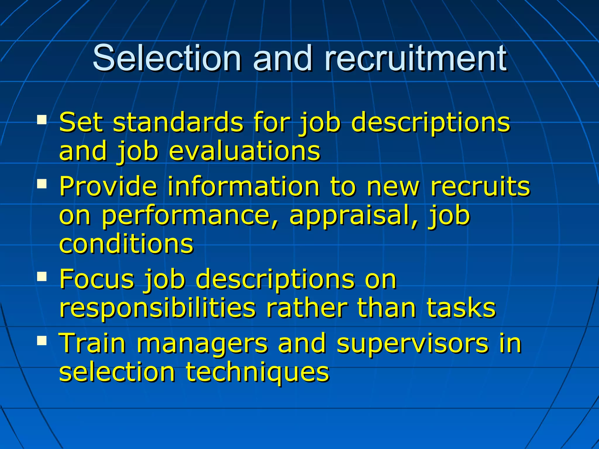 Selection and recruitmentSelection and recruitment
 Set standards for job descriptionsSet standards for job descriptions
and job evaluationsand job evaluations
 Provide information to new recruitsProvide information to new recruits
on performance, appraisal, jobon performance, appraisal, job
conditionsconditions
 Focus job descriptions onFocus job descriptions on
responsibilities rather than tasksresponsibilities rather than tasks
 Train managers and supervisors inTrain managers and supervisors in
selection techniquesselection techniques
 