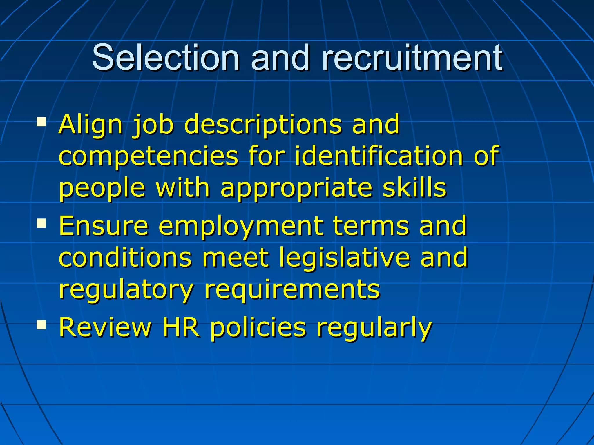 Selection and recruitmentSelection and recruitment
 Align job descriptions andAlign job descriptions and
competencies for identification ofcompetencies for identification of
people with appropriate skillspeople with appropriate skills
 Ensure employment terms andEnsure employment terms and
conditions meet legislative andconditions meet legislative and
regulatory requirementsregulatory requirements
 Review HR policies regularlyReview HR policies regularly
 