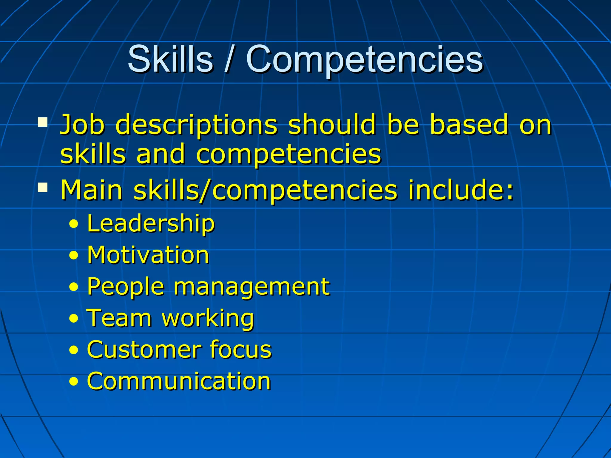 Skills / CompetenciesSkills / Competencies
 Job descriptions should be based onJob descriptions should be based on
skills and competenciesskills and competencies
 Main skills/competencies include:Main skills/competencies include:
• LeadershipLeadership
• MotivationMotivation
• People managementPeople management
• Team workingTeam working
• Customer focusCustomer focus
• CommunicationCommunication
 