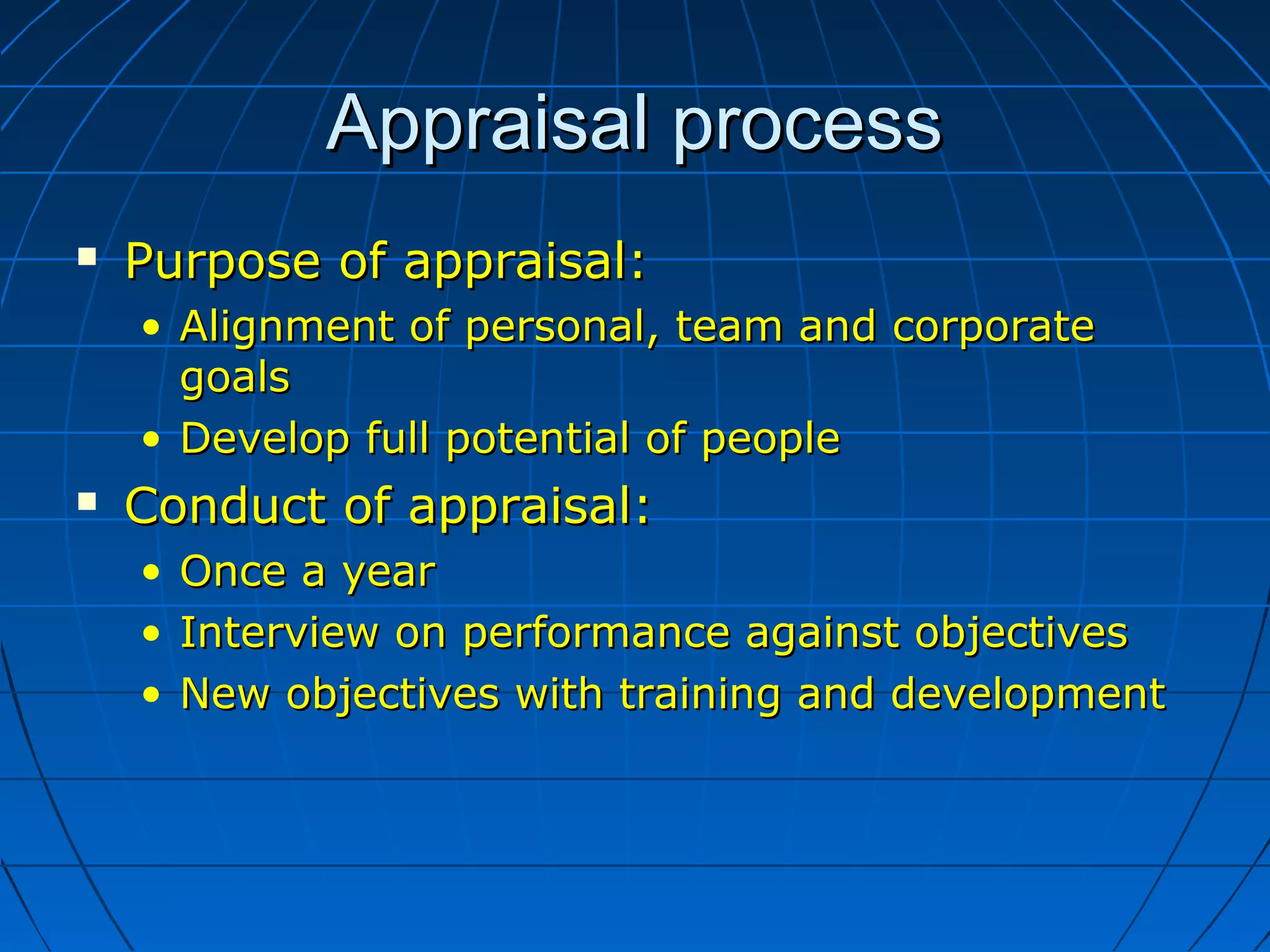 Appraisal processAppraisal process
 Purpose of appraisal:Purpose of appraisal:
• Alignment of personal, team and corporateAlignment of personal, team and corporate
goalsgoals
• Develop full potential of peopleDevelop full potential of people
 Conduct of appraisal:Conduct of appraisal:
• Once a yearOnce a year
• Interview on performance against objectivesInterview on performance against objectives
• New objectives with training and developmentNew objectives with training and development
 