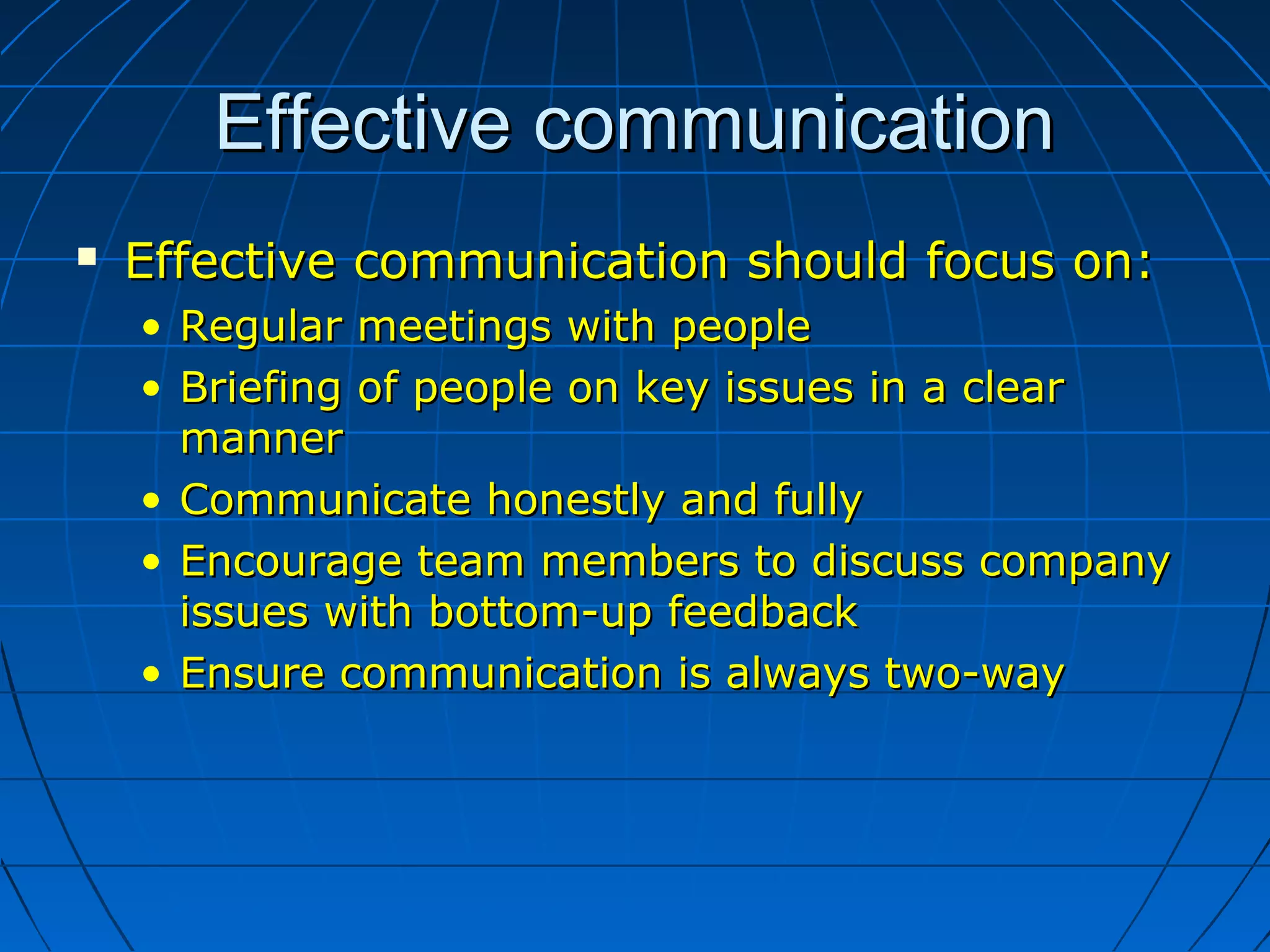 Effective communicationEffective communication
 Effective communication should focus on:Effective communication should focus on:
• Regular meetings with peopleRegular meetings with people
• Briefing of people on key issues in a clearBriefing of people on key issues in a clear
mannermanner
• Communicate honestly and fullyCommunicate honestly and fully
• Encourage team members to discuss companyEncourage team members to discuss company
issues with bottom-up feedbackissues with bottom-up feedback
• Ensure communication is always two-wayEnsure communication is always two-way
 