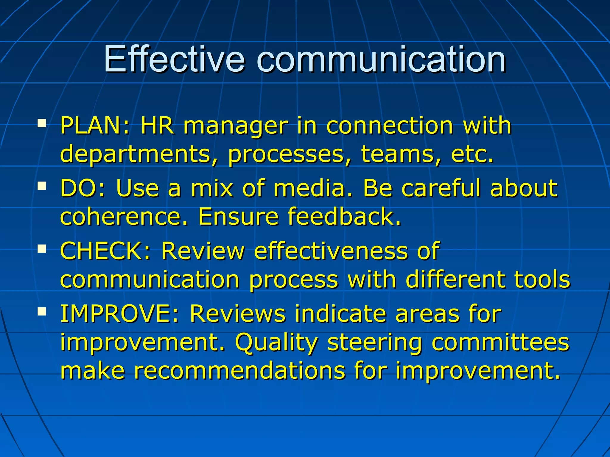Effective communicationEffective communication
 PLAN: HR manager in connection withPLAN: HR manager in connection with
departments, processes, teams, etc.departments, processes, teams, etc.
 DO: Use a mix of media. Be careful aboutDO: Use a mix of media. Be careful about
coherence. Ensure feedback.coherence. Ensure feedback.
 CHECK: Review effectiveness ofCHECK: Review effectiveness of
communication process with different toolscommunication process with different tools
 IMPROVE: Reviews indicate areas forIMPROVE: Reviews indicate areas for
improvement. Quality steering committeesimprovement. Quality steering committees
make recommendations for improvement.make recommendations for improvement.
 