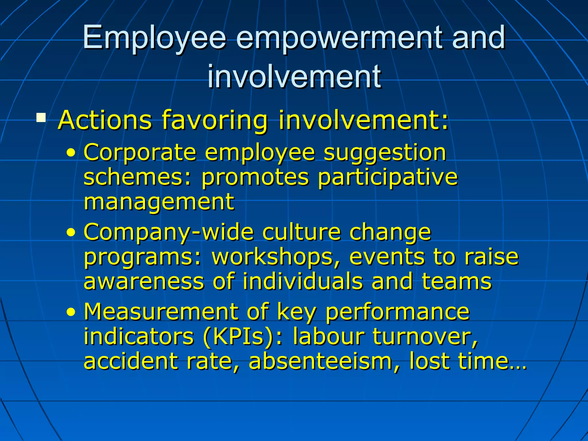 Employee empowerment andEmployee empowerment and
involvementinvolvement
 Actions favoring involvement:Actions favoring involvement:
• Corporate employee suggestionCorporate employee suggestion
schemes: promotes participativeschemes: promotes participative
managementmanagement
• Company-wide culture changeCompany-wide culture change
programs: workshops, events to raiseprograms: workshops, events to raise
awareness of individuals and teamsawareness of individuals and teams
• Measurement of key performanceMeasurement of key performance
indicators (KPIs): labour turnover,indicators (KPIs): labour turnover,
accident rate, absenteeism, lost time…accident rate, absenteeism, lost time…
 