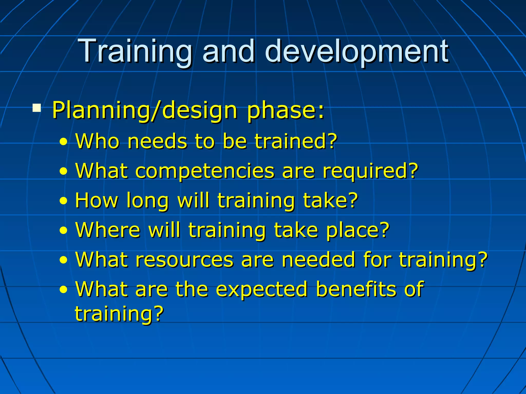 Training and developmentTraining and development
 Planning/design phase:Planning/design phase:
• Who needs to be trained?Who needs to be trained?
• What competencies are required?What competencies are required?
• How long will training take?How long will training take?
• Where will training take place?Where will training take place?
• What resources are needed for training?What resources are needed for training?
• What are the expected benefits ofWhat are the expected benefits of
training?training?
 