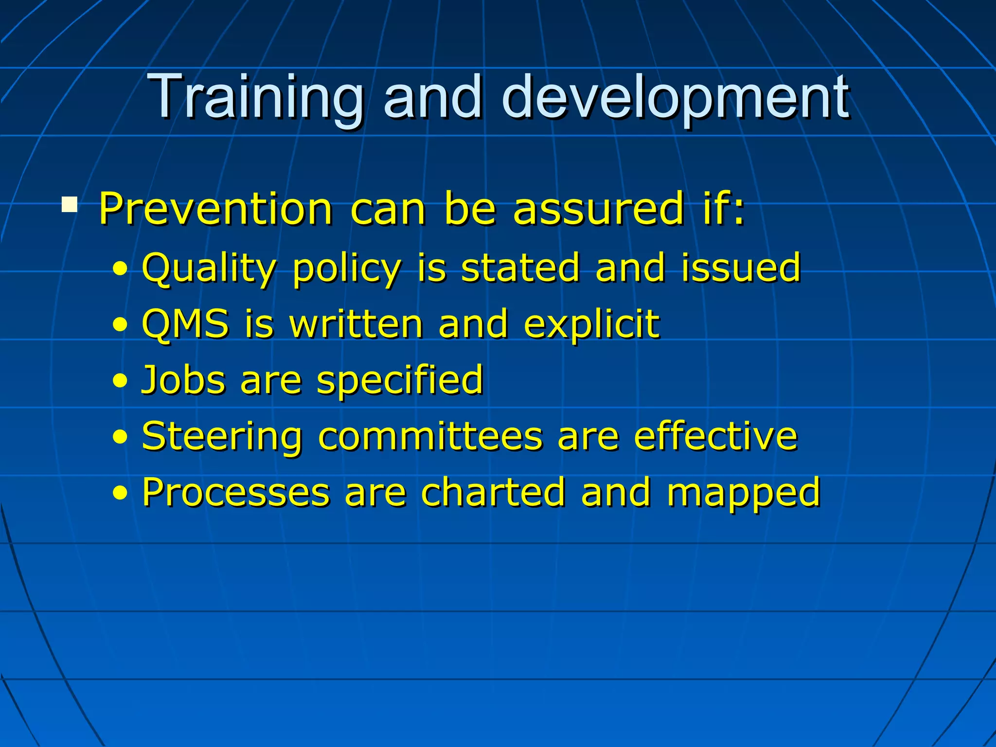 Training and developmentTraining and development
 Prevention can be assured if:Prevention can be assured if:
• Quality policy is stated and issuedQuality policy is stated and issued
• QMS is written and explicitQMS is written and explicit
• Jobs are specifiedJobs are specified
• Steering committees are effectiveSteering committees are effective
• Processes are charted and mappedProcesses are charted and mapped
 
