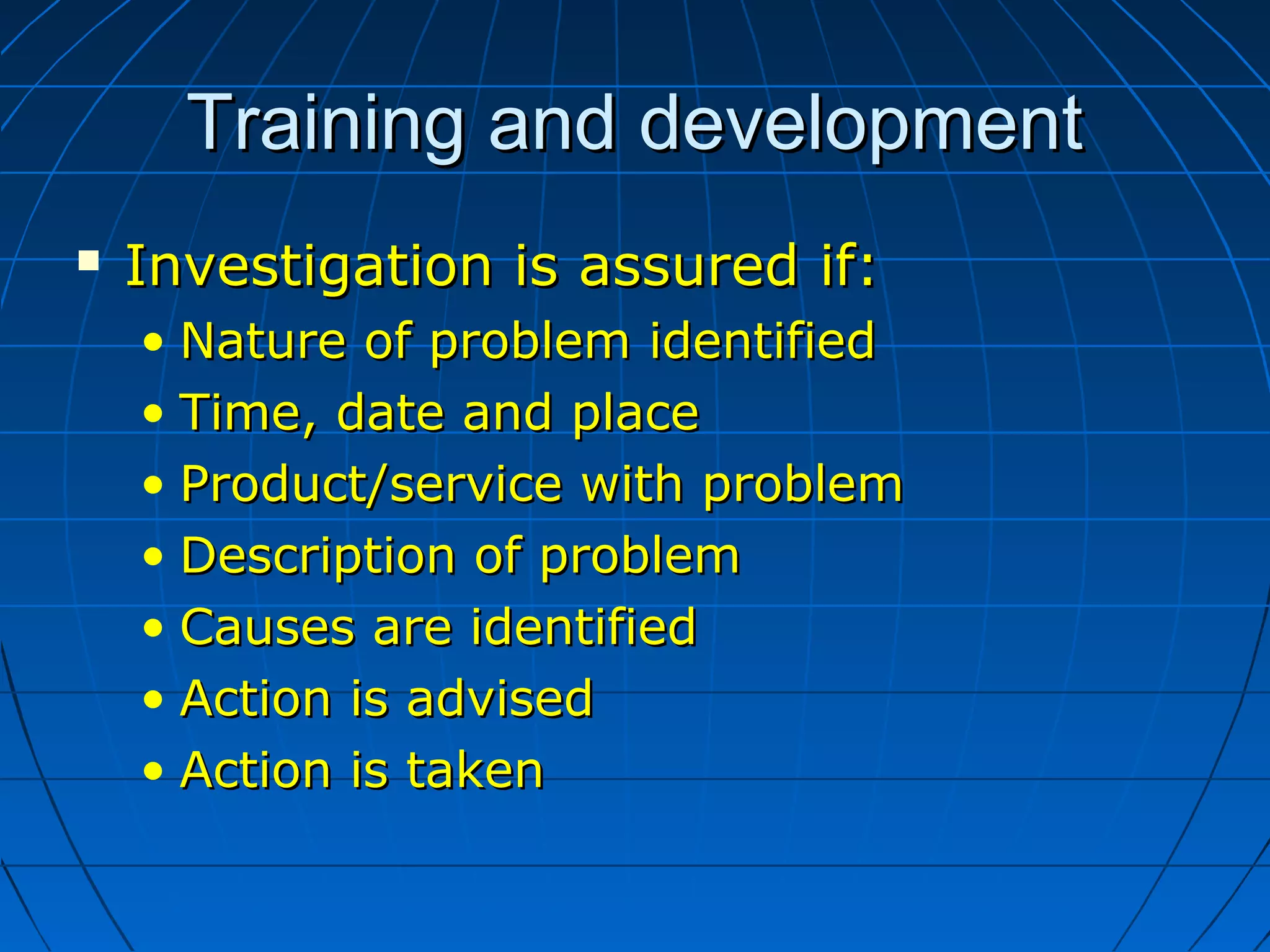 Training and developmentTraining and development
 Investigation is assured if:Investigation is assured if:
• Nature of problem identifiedNature of problem identified
• Time, date and placeTime, date and place
• Product/service with problemProduct/service with problem
• Description of problemDescription of problem
• Causes are identifiedCauses are identified
• Action is advisedAction is advised
• Action is takenAction is taken
 