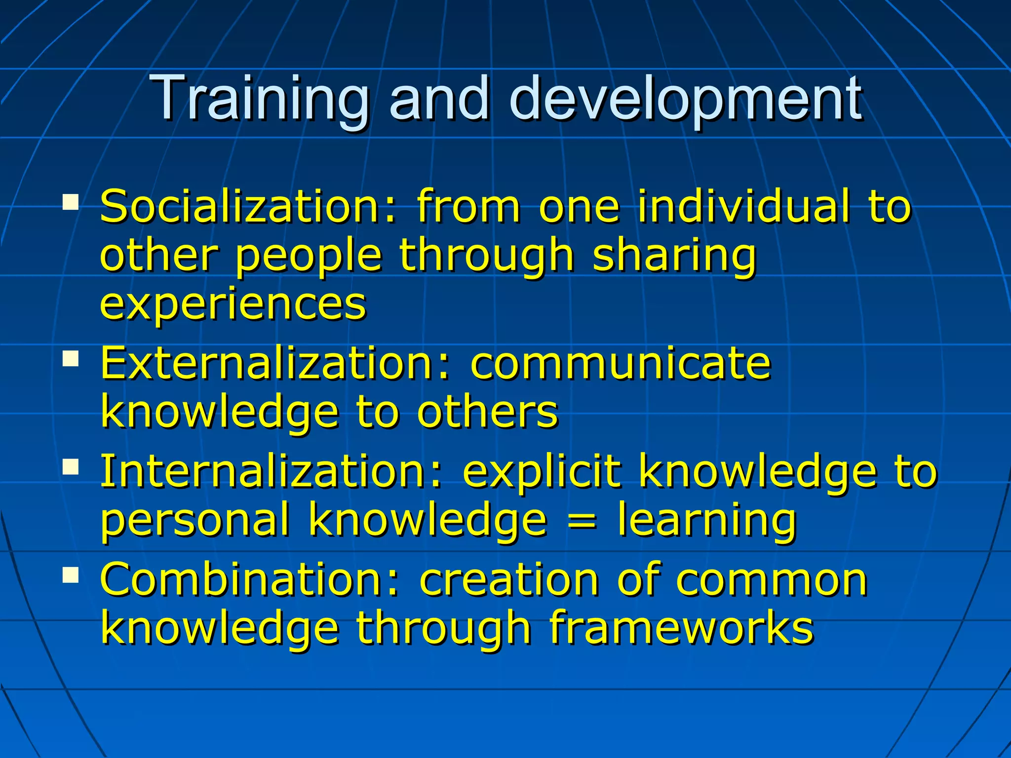 Training and developmentTraining and development
 Socialization: from one individual toSocialization: from one individual to
other people through sharingother people through sharing
experiencesexperiences
 Externalization: communicateExternalization: communicate
knowledge to othersknowledge to others
 Internalization: explicit knowledge toInternalization: explicit knowledge to
personal knowledge = learningpersonal knowledge = learning
 Combination: creation of commonCombination: creation of common
knowledge through frameworksknowledge through frameworks
 