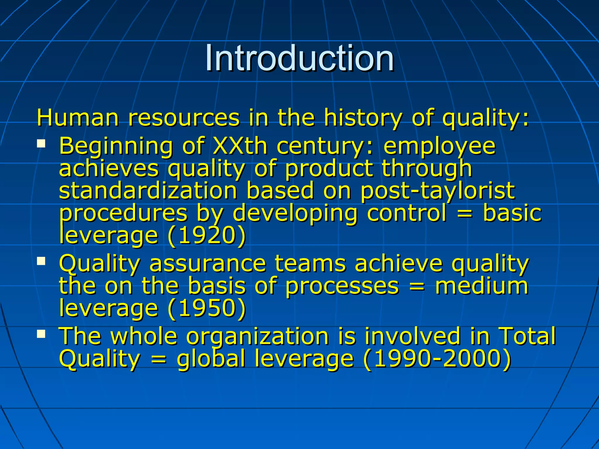 IntroductionIntroduction
Human resources in the history of quality:Human resources in the history of quality:
 Beginning of XXth century: employeeBeginning of XXth century: employee
achieves quality of product throughachieves quality of product through
standardization based on post-tayloriststandardization based on post-taylorist
procedures by developing control = basicprocedures by developing control = basic
leverage (1920)leverage (1920)
 Quality assurance teams achieve qualityQuality assurance teams achieve quality
the on the basis of processes = mediumthe on the basis of processes = medium
leverage (1950)leverage (1950)
 The whole organization is involved in TotalThe whole organization is involved in Total
Quality = global leverage (1990-2000)Quality = global leverage (1990-2000)
 