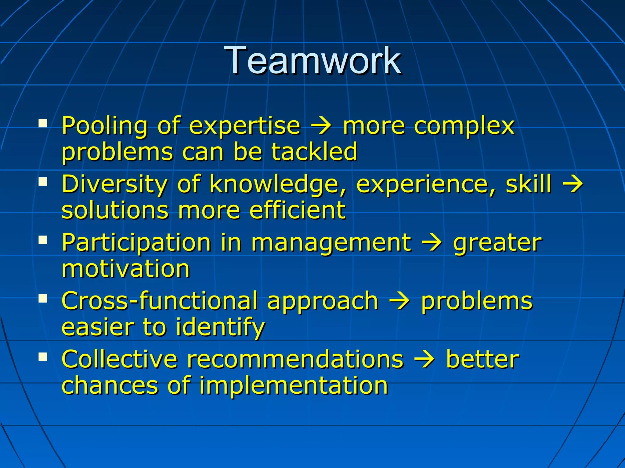 TeamworkTeamwork
 Pooling of expertisePooling of expertise  more complexmore complex
problems can be tackledproblems can be tackled
 Diversity of knowledge, experience, skillDiversity of knowledge, experience, skill 
solutions more efficientsolutions more efficient
 Participation in managementParticipation in management  greatergreater
motivationmotivation
 Cross-functional approachCross-functional approach  problemsproblems
easier to identifyeasier to identify
 Collective recommendationsCollective recommendations  betterbetter
chances of implementationchances of implementation
 