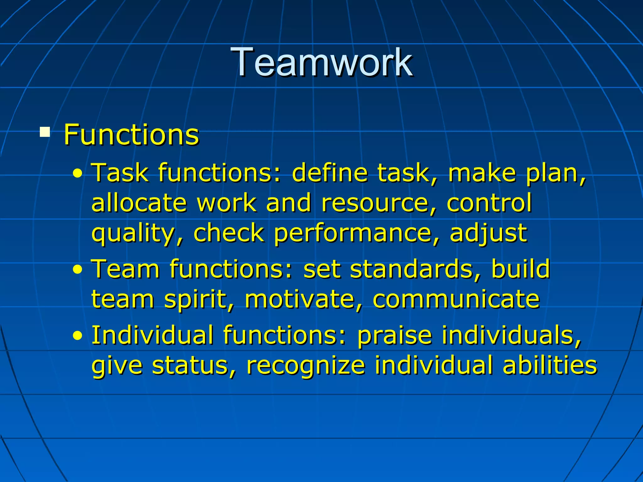 TeamworkTeamwork
 FunctionsFunctions
• Task functions: define task, make plan,Task functions: define task, make plan,
allocate work and resource, controlallocate work and resource, control
quality, check performance, adjustquality, check performance, adjust
• Team functions: set standards, buildTeam functions: set standards, build
team spirit, motivate, communicateteam spirit, motivate, communicate
• Individual functions: praise individuals,Individual functions: praise individuals,
give status, recognize individual abilitiesgive status, recognize individual abilities
 