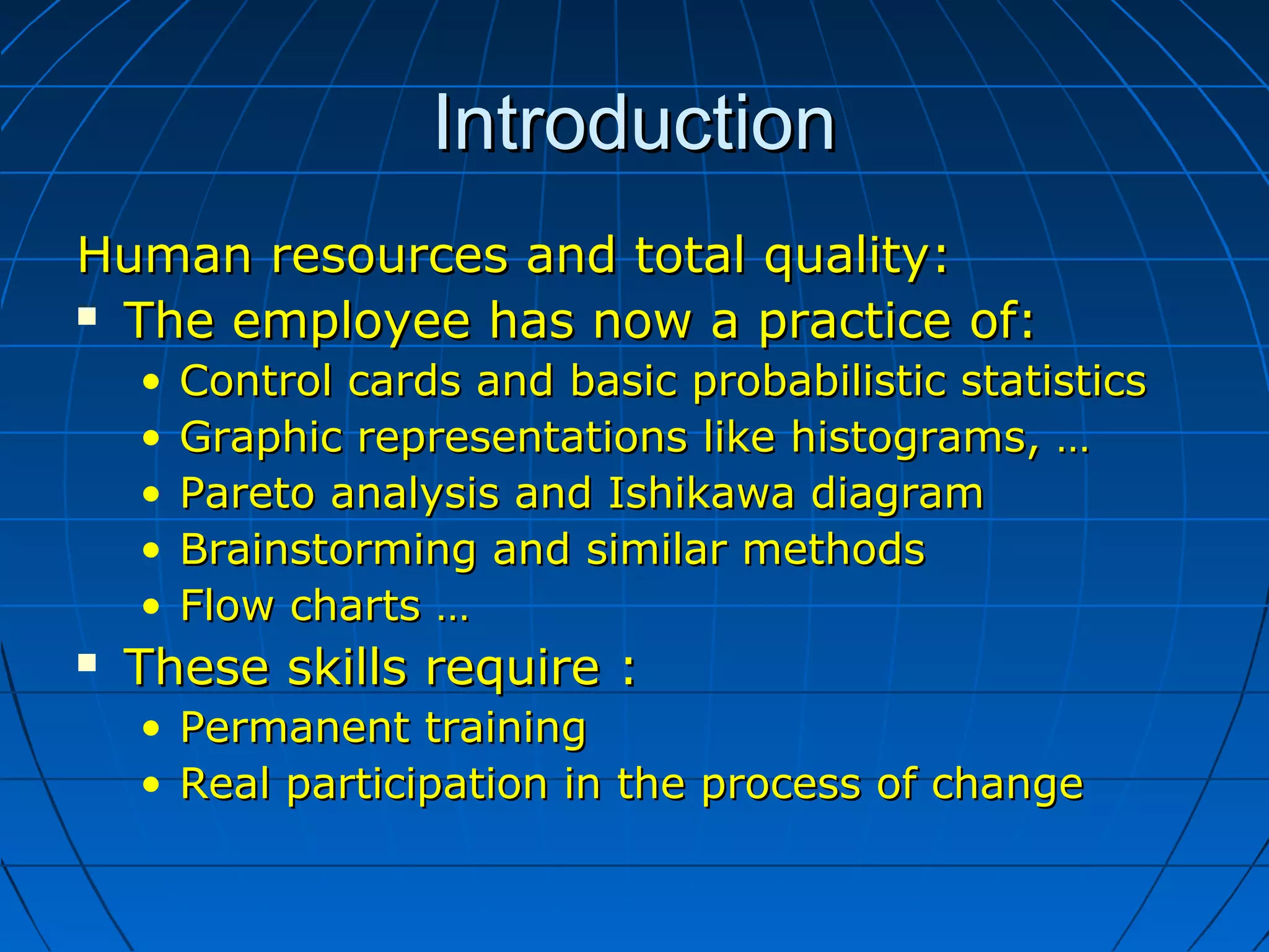 IntroductionIntroduction
Human resources and total quality:Human resources and total quality:
 The employee has now a practice of:The employee has now a practice of:
• Control cards and basic probabilistic statisticsControl cards and basic probabilistic statistics
• Graphic representations like histograms, …Graphic representations like histograms, …
• Pareto analysis and Ishikawa diagramPareto analysis and Ishikawa diagram
• Brainstorming and similar methodsBrainstorming and similar methods
• Flow charts …Flow charts …
 These skills require :These skills require :
• Permanent trainingPermanent training
• Real participation in the process of changeReal participation in the process of change
 