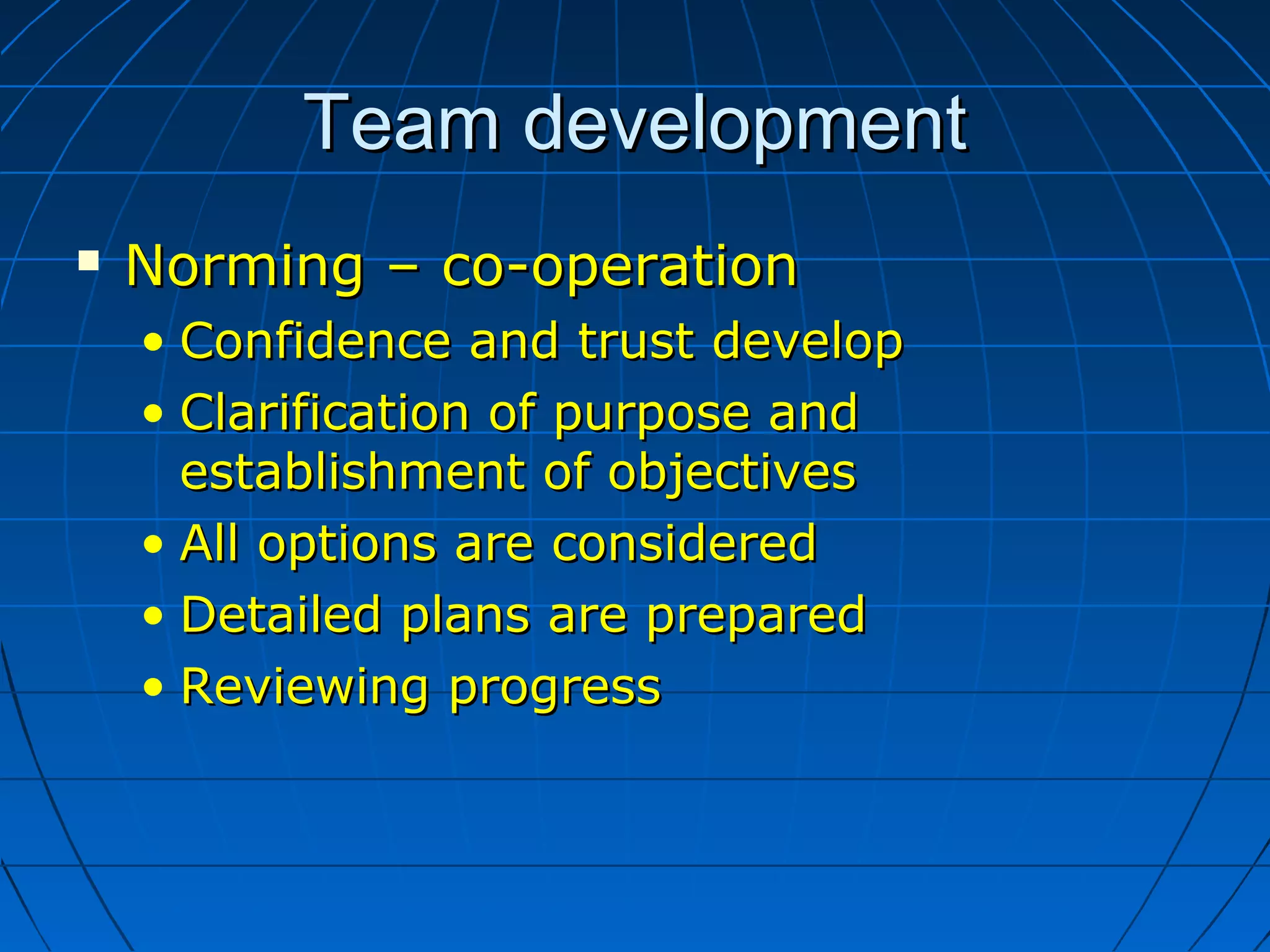 Team developmentTeam development
 Norming – co-operationNorming – co-operation
• Confidence and trust developConfidence and trust develop
• Clarification of purpose andClarification of purpose and
establishment of objectivesestablishment of objectives
• All options are consideredAll options are considered
• Detailed plans are preparedDetailed plans are prepared
• Reviewing progressReviewing progress
 