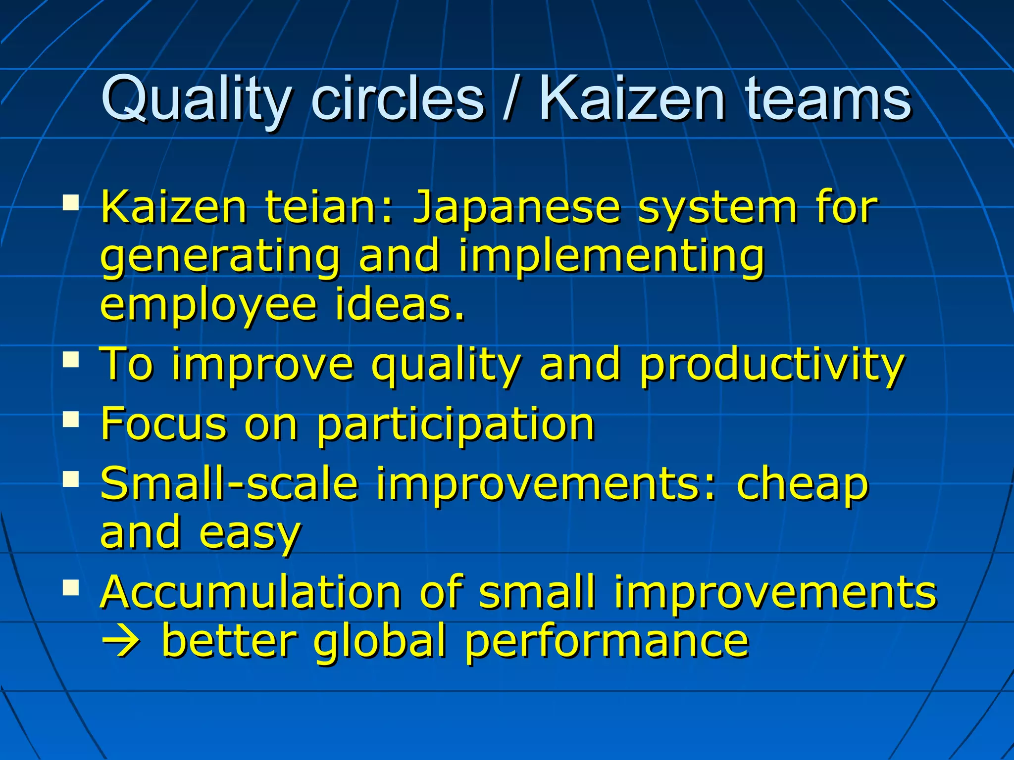 Quality circles / Kaizen teamsQuality circles / Kaizen teams
 Kaizen teian: Japanese system forKaizen teian: Japanese system for
generating and implementinggenerating and implementing
employee ideas.employee ideas.
 To improve quality and productivityTo improve quality and productivity
 Focus on participationFocus on participation
 Small-scale improvements: cheapSmall-scale improvements: cheap
and easyand easy
 Accumulation of small improvementsAccumulation of small improvements
 better global performancebetter global performance
 
