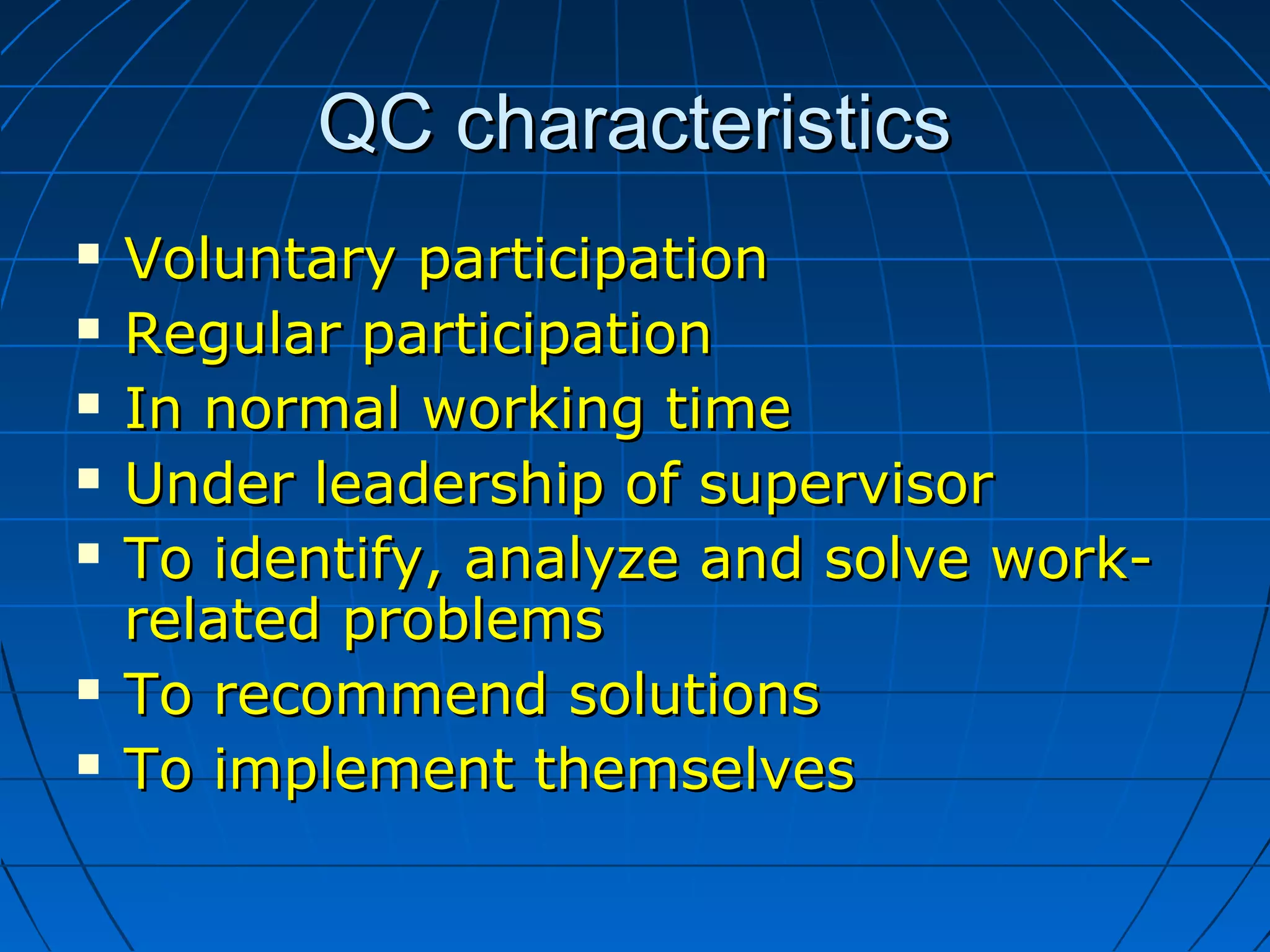QC characteristicsQC characteristics
 Voluntary participationVoluntary participation
 Regular participationRegular participation
 In normal working timeIn normal working time
 Under leadership of supervisorUnder leadership of supervisor
 To identify, analyze and solve work-To identify, analyze and solve work-
related problemsrelated problems
 To recommend solutionsTo recommend solutions
 To implement themselvesTo implement themselves
 