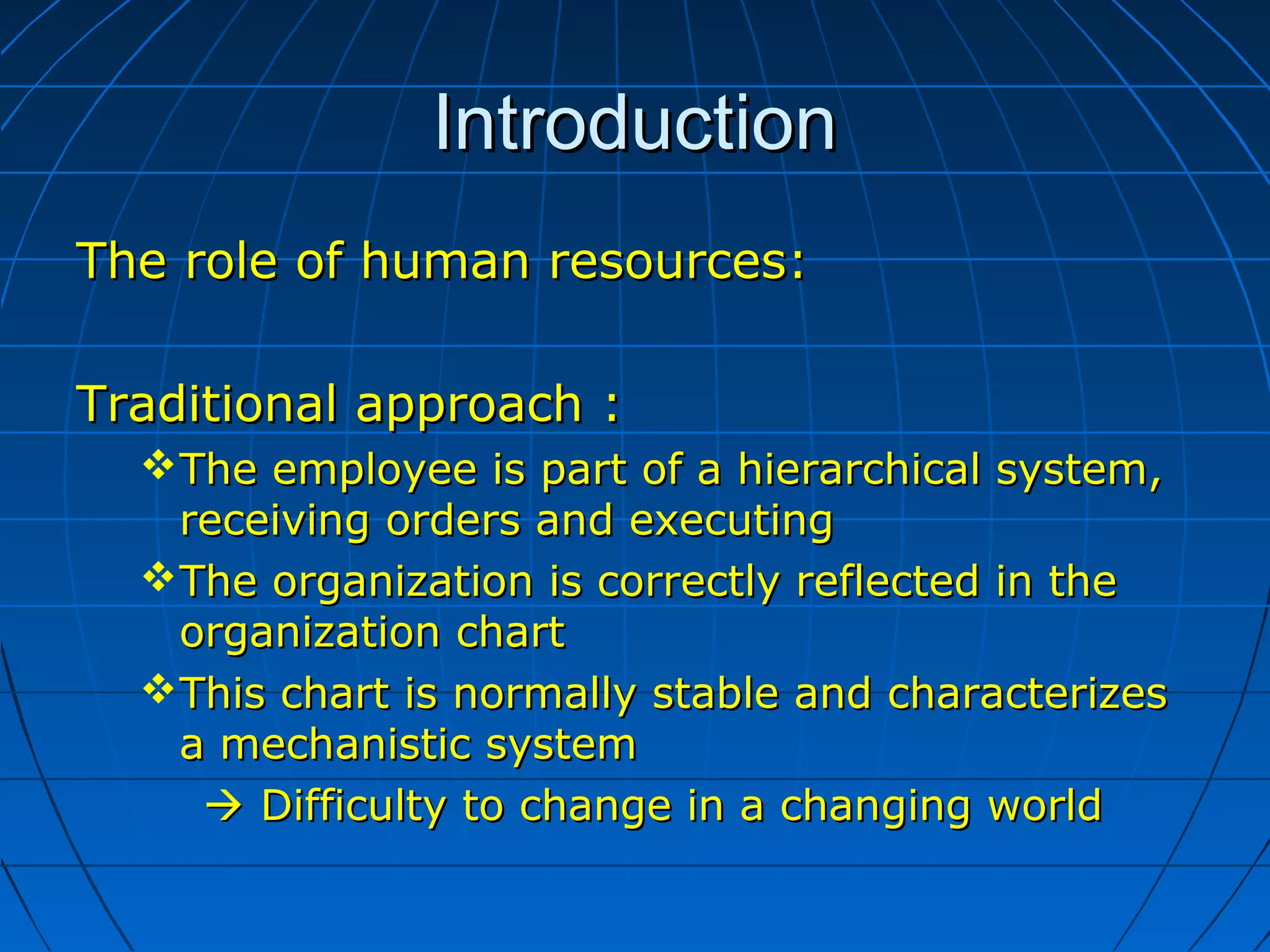 IntroductionIntroduction
The role of human resources:The role of human resources:
Traditional approach :Traditional approach :
The employee is part of a hierarchical system,The employee is part of a hierarchical system,
receiving orders and executingreceiving orders and executing
The organization is correctly reflected in theThe organization is correctly reflected in the
organization chartorganization chart
This chart is normally stable and characterizesThis chart is normally stable and characterizes
a mechanistic systema mechanistic system
 Difficulty to change in a changing worldDifficulty to change in a changing world
 