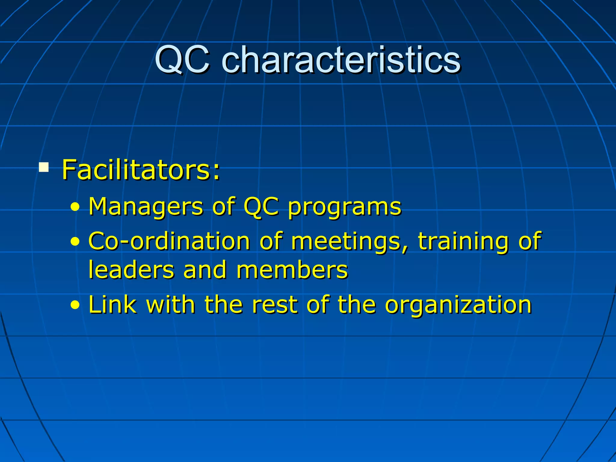 QC characteristicsQC characteristics
 Facilitators:Facilitators:
• Managers of QC programsManagers of QC programs
• Co-ordination of meetings, training ofCo-ordination of meetings, training of
leaders and membersleaders and members
• Link with the rest of the organizationLink with the rest of the organization
 