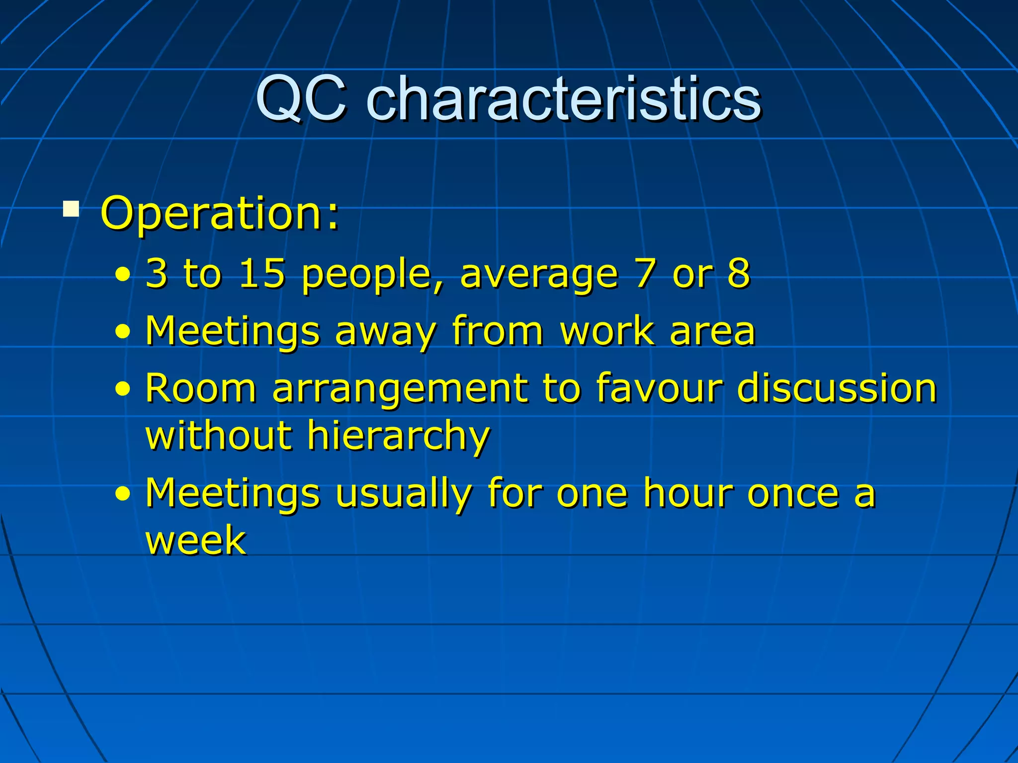 QC characteristicsQC characteristics
 Operation:Operation:
• 3 to 15 people, average 7 or 83 to 15 people, average 7 or 8
• Meetings away from work areaMeetings away from work area
• Room arrangement to favour discussionRoom arrangement to favour discussion
without hierarchywithout hierarchy
• Meetings usually for one hour once aMeetings usually for one hour once a
weekweek
 