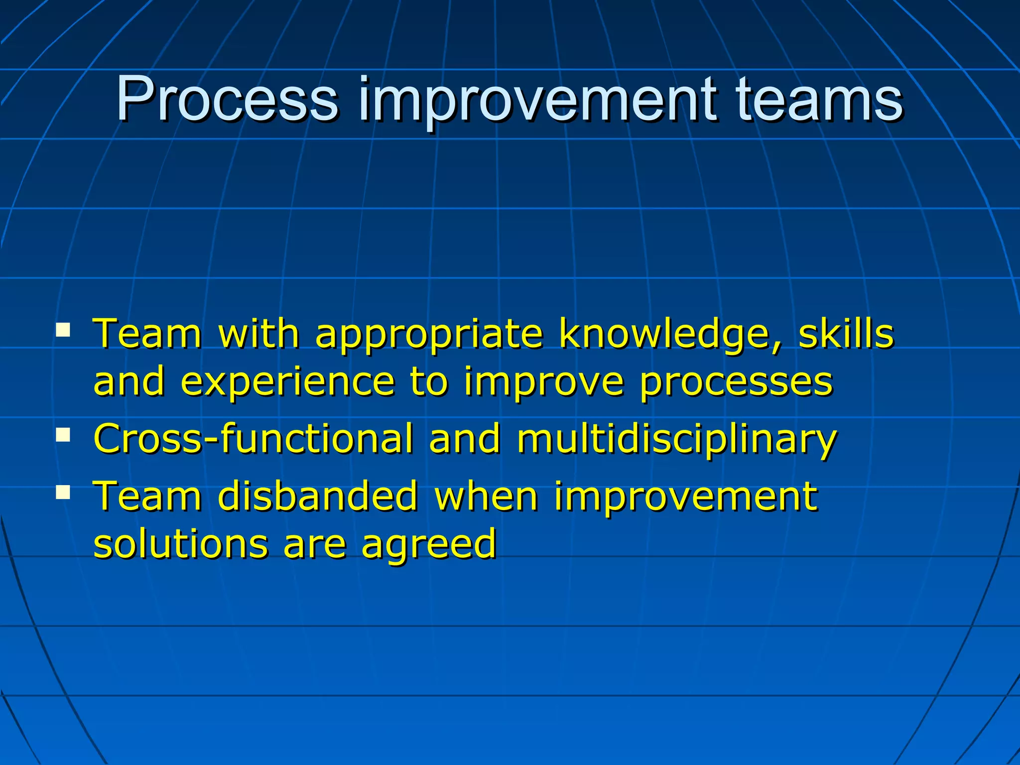 Process improvement teamsProcess improvement teams
 Team with appropriate knowledge, skillsTeam with appropriate knowledge, skills
and experience to improve processesand experience to improve processes
 Cross-functional and multidisciplinaryCross-functional and multidisciplinary
 Team disbanded when improvementTeam disbanded when improvement
solutions are agreedsolutions are agreed
 