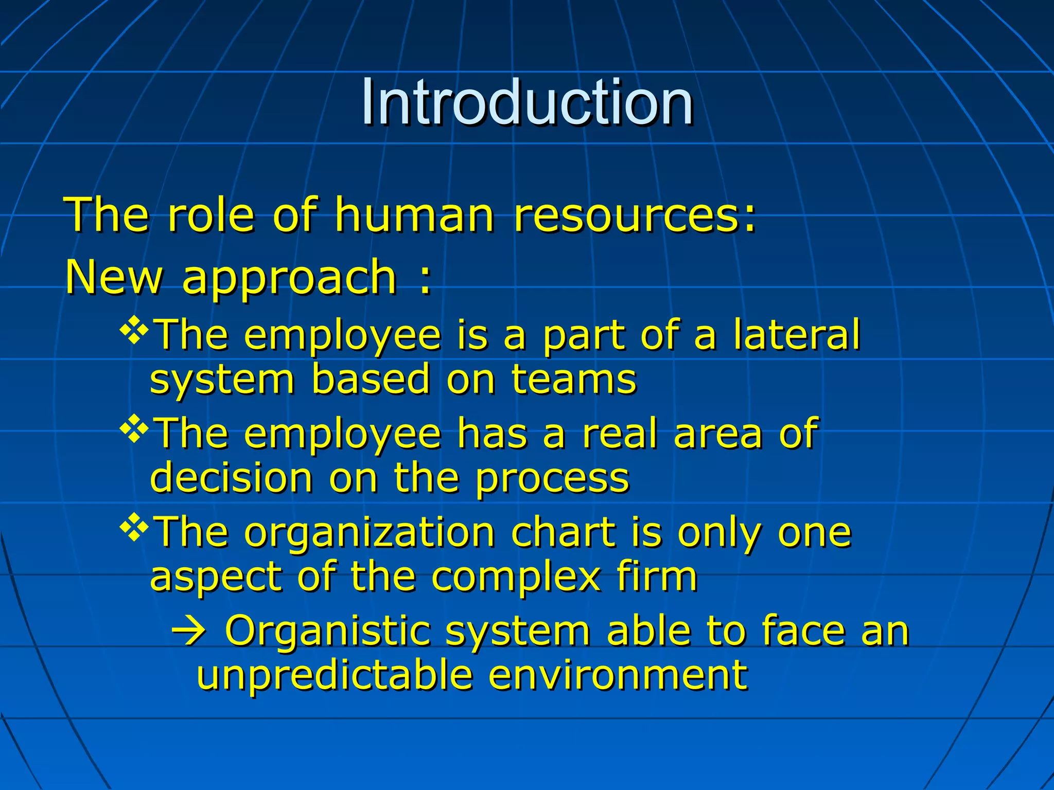 IntroductionIntroduction
The role of human resources:The role of human resources:
New approach :New approach :
The employee is a part of a lateralThe employee is a part of a lateral
system based on teamssystem based on teams
The employee has a real area ofThe employee has a real area of
decision on the processdecision on the process
The organization chart is only oneThe organization chart is only one
aspect of the complex firmaspect of the complex firm
 Organistic system able to face anOrganistic system able to face an
unpredictable environmentunpredictable environment
 