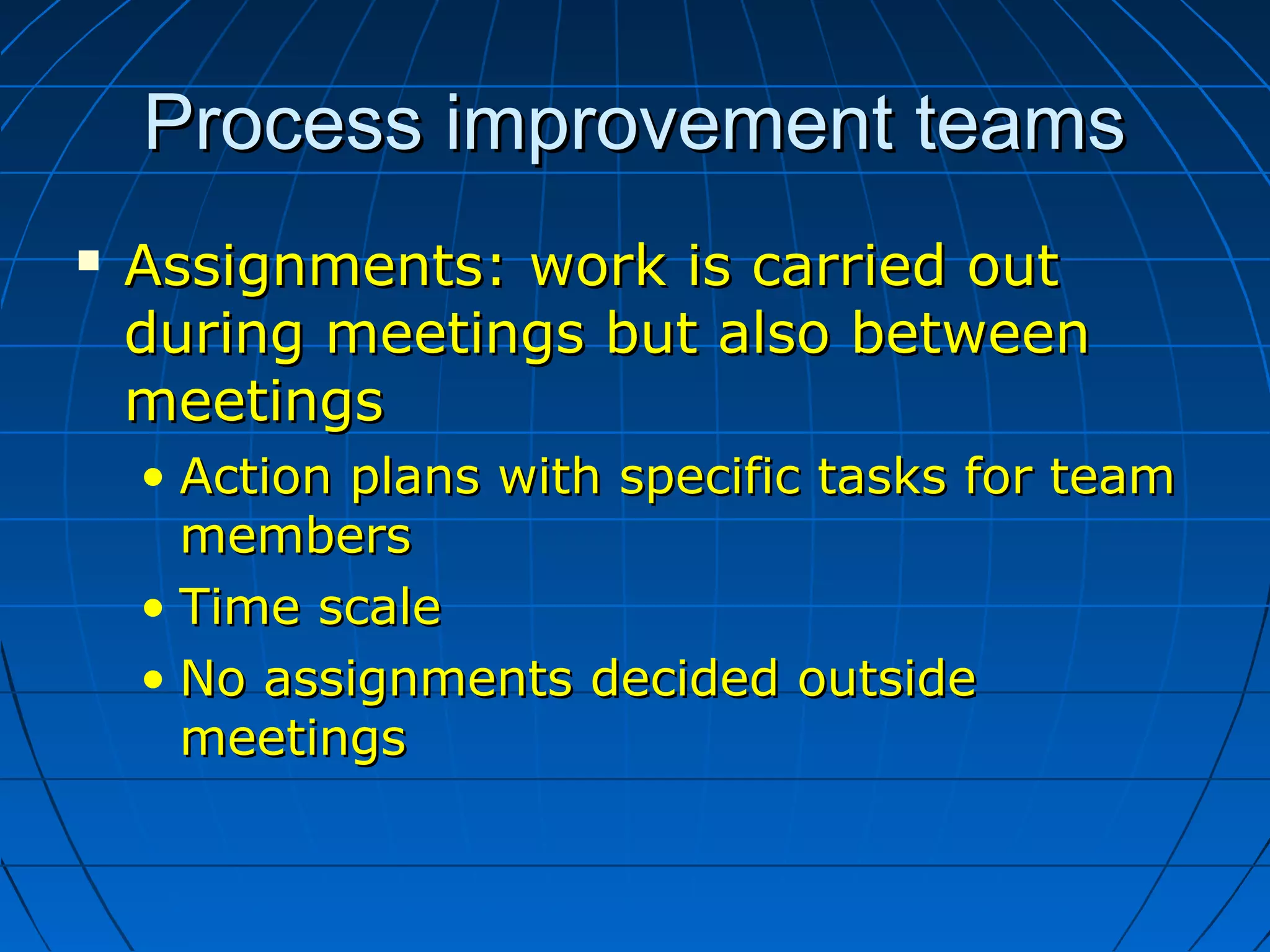 Process improvement teamsProcess improvement teams
 Assignments: work is carried outAssignments: work is carried out
during meetings but also betweenduring meetings but also between
meetingsmeetings
• Action plans with specific tasks for teamAction plans with specific tasks for team
membersmembers
• Time scaleTime scale
• No assignments decided outsideNo assignments decided outside
meetingsmeetings
 