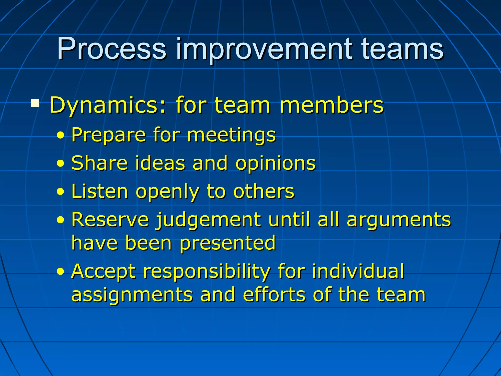Process improvement teamsProcess improvement teams
 Dynamics: for team membersDynamics: for team members
• Prepare for meetingsPrepare for meetings
• Share ideas and opinionsShare ideas and opinions
• Listen openly to othersListen openly to others
• Reserve judgement until all argumentsReserve judgement until all arguments
have been presentedhave been presented
• Accept responsibility for individualAccept responsibility for individual
assignments and efforts of the teamassignments and efforts of the team
 