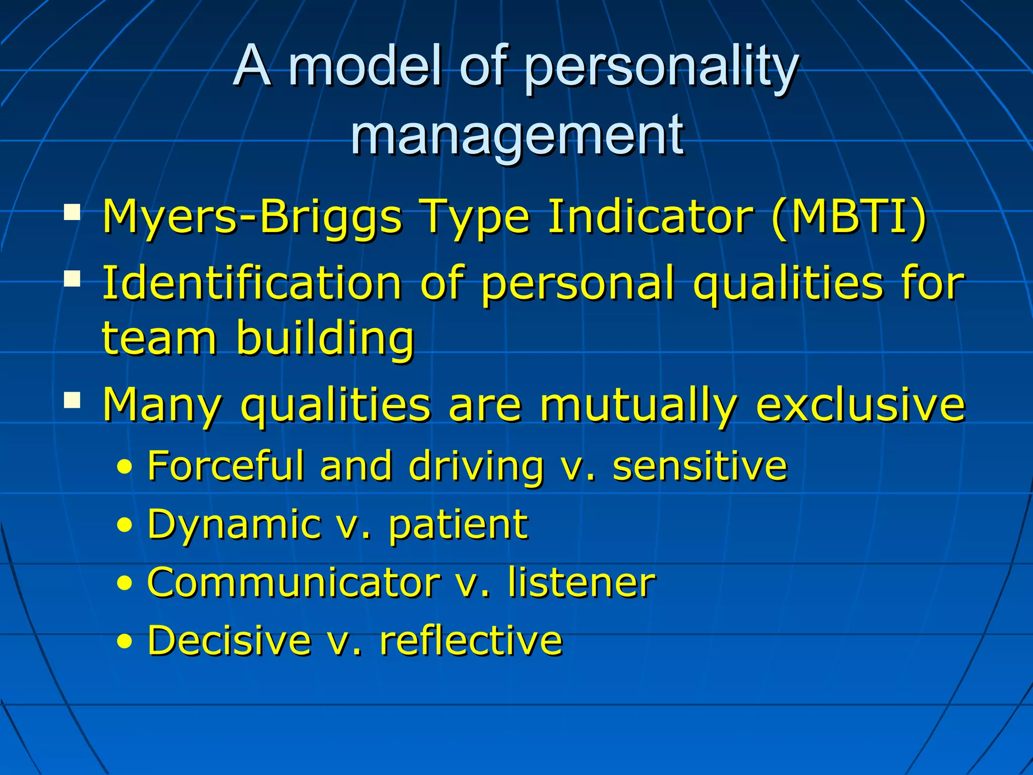 A model of personalityA model of personality
managementmanagement
 Myers-Briggs Type Indicator (MBTI)Myers-Briggs Type Indicator (MBTI)
 Identification of personal qualities forIdentification of personal qualities for
team buildingteam building
 Many qualities are mutually exclusiveMany qualities are mutually exclusive
• Forceful and driving v. sensitiveForceful and driving v. sensitive
• Dynamic v. patientDynamic v. patient
• Communicator v. listenerCommunicator v. listener
• Decisive v. reflectiveDecisive v. reflective
 