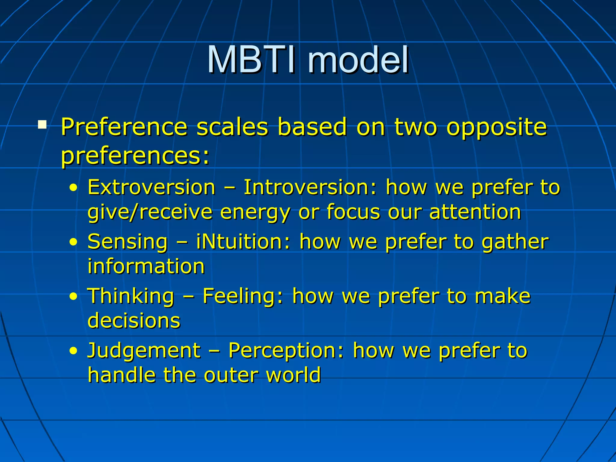 MBTI modelMBTI model
 Preference scales based on two oppositePreference scales based on two opposite
preferences:preferences:
• Extroversion – Introversion: how we prefer toExtroversion – Introversion: how we prefer to
give/receive energy or focus our attentiongive/receive energy or focus our attention
• Sensing – iNtuition: how we prefer to gatherSensing – iNtuition: how we prefer to gather
informationinformation
• Thinking – Feeling: how we prefer to makeThinking – Feeling: how we prefer to make
decisionsdecisions
• Judgement – Perception: how we prefer toJudgement – Perception: how we prefer to
handle the outer worldhandle the outer world
 