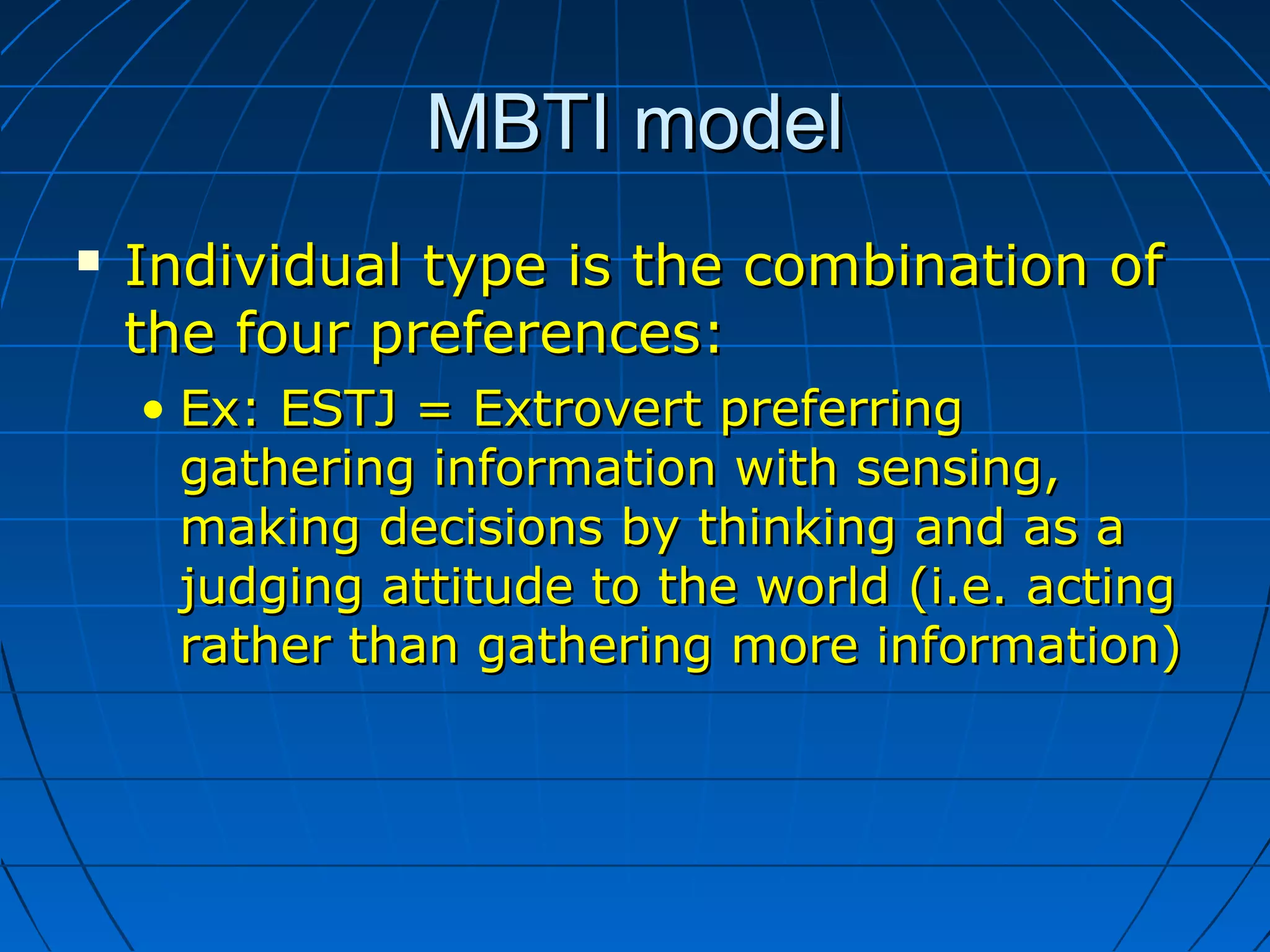MBTI modelMBTI model
 Individual type is the combination ofIndividual type is the combination of
the four preferences:the four preferences:
• Ex: ESTJ = Extrovert preferringEx: ESTJ = Extrovert preferring
gathering information with sensing,gathering information with sensing,
making decisions by thinking and as amaking decisions by thinking and as a
judging attitude to the world (i.e. actingjudging attitude to the world (i.e. acting
rather than gathering more information)rather than gathering more information)
 