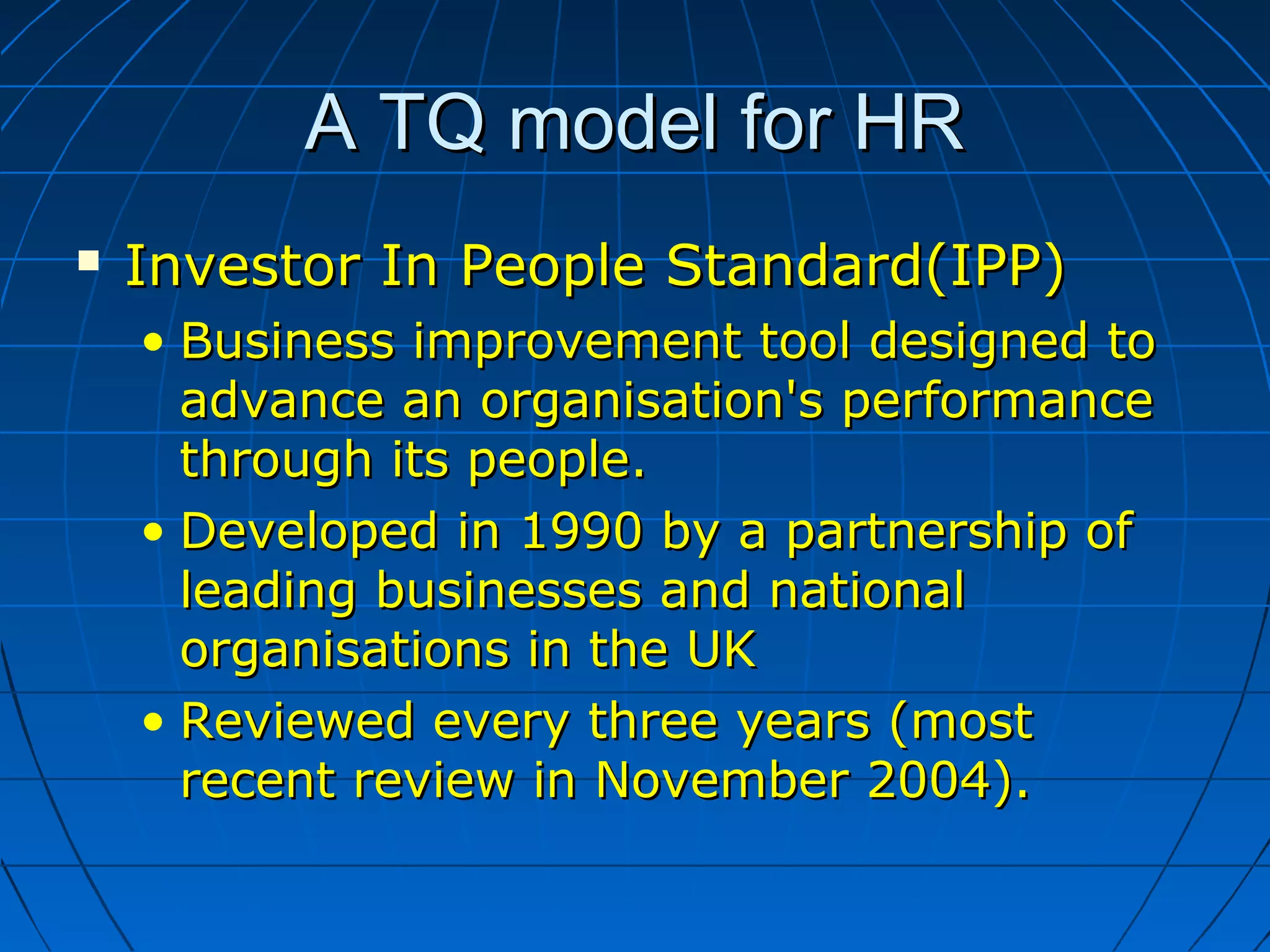 A TQ model for HRA TQ model for HR
 Investor In People Standard(IPP)Investor In People Standard(IPP)
• Business improvement tool designed toBusiness improvement tool designed to
advance an organisation's performanceadvance an organisation's performance
through its people.through its people.
• Developed in 1990 by a partnership ofDeveloped in 1990 by a partnership of
leading businesses and nationalleading businesses and national
organisations in the UKorganisations in the UK
• Reviewed every three years (mostReviewed every three years (most
recent review in November 2004).recent review in November 2004).
 