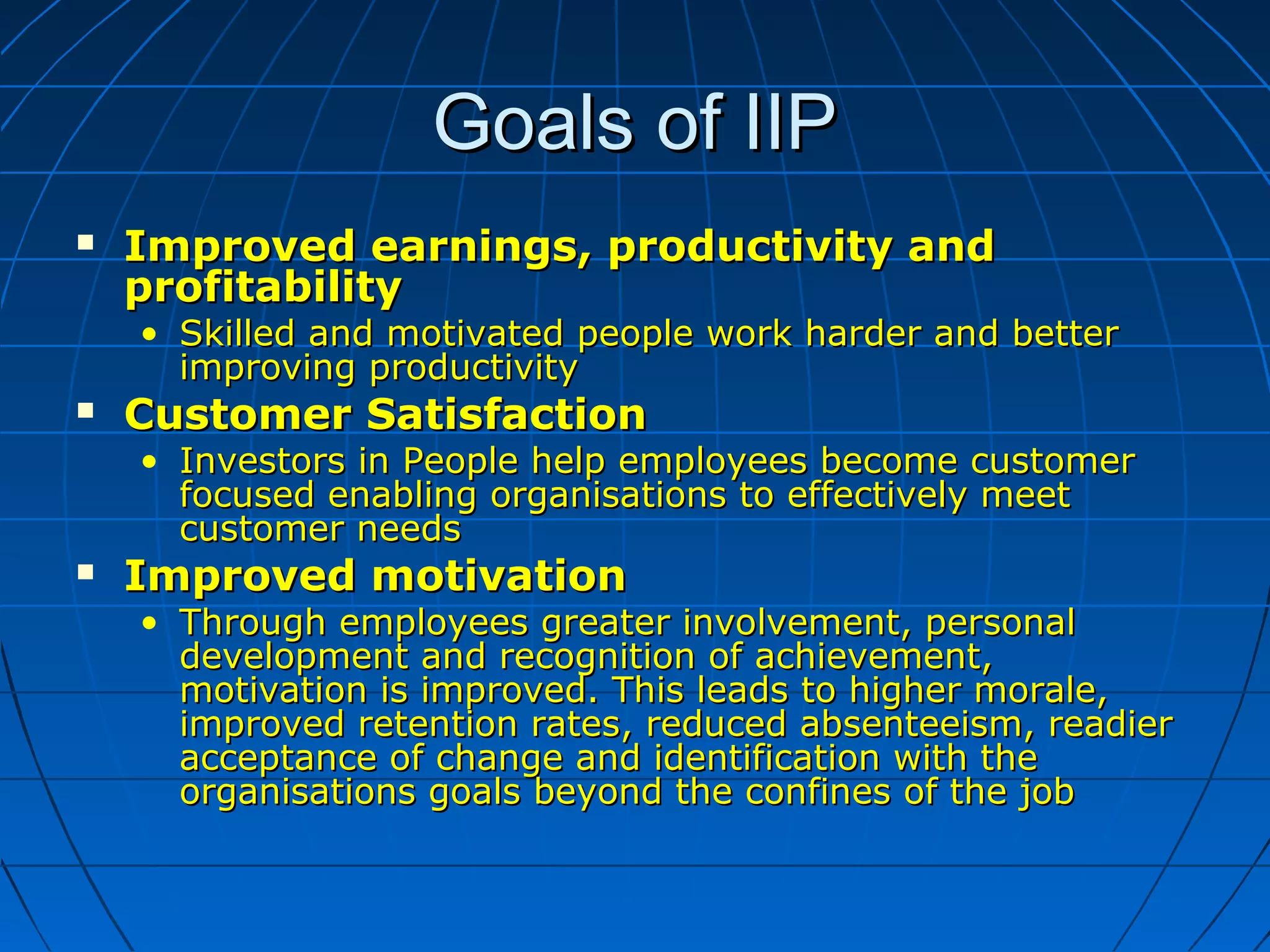 Goals of IIPGoals of IIP
 Improved earnings, productivity andImproved earnings, productivity and
profitabilityprofitability
• Skilled and motivated people work harder and betterSkilled and motivated people work harder and better
improving productivityimproving productivity
 Customer SatisfactionCustomer Satisfaction
• Investors in People help employees become customerInvestors in People help employees become customer
focused enabling organisations to effectively meetfocused enabling organisations to effectively meet
customer needscustomer needs
 Improved motivationImproved motivation
• Through employees greater involvement, personalThrough employees greater involvement, personal
development and recognition of achievement,development and recognition of achievement,
motivation is improved. This leads to higher morale,motivation is improved. This leads to higher morale,
improved retention rates, reduced absenteeism, readierimproved retention rates, reduced absenteeism, readier
acceptance of change and identification with theacceptance of change and identification with the
organisations goals beyond the confines of the joborganisations goals beyond the confines of the job
 