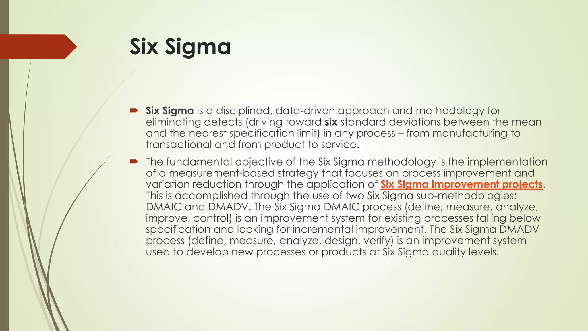 Six Sigma
 Six Sigma is a disciplined, data-driven approach and methodology for
eliminating defects (driving toward six standard deviations between the mean
and the nearest specification limit) in any process – from manufacturing to
transactional and from product to service.
 The fundamental objective of the Six Sigma methodology is the implementation
of a measurement-based strategy that focuses on process improvement and
variation reduction through the application of Six Sigma improvement projects.
This is accomplished through the use of two Six Sigma sub-methodologies:
DMAIC and DMADV. The Six Sigma DMAIC process (define, measure, analyze,
improve, control) is an improvement system for existing processes falling below
specification and looking for incremental improvement. The Six Sigma DMADV
process (define, measure, analyze, design, verify) is an improvement system
used to develop new processes or products at Six Sigma quality levels.
 