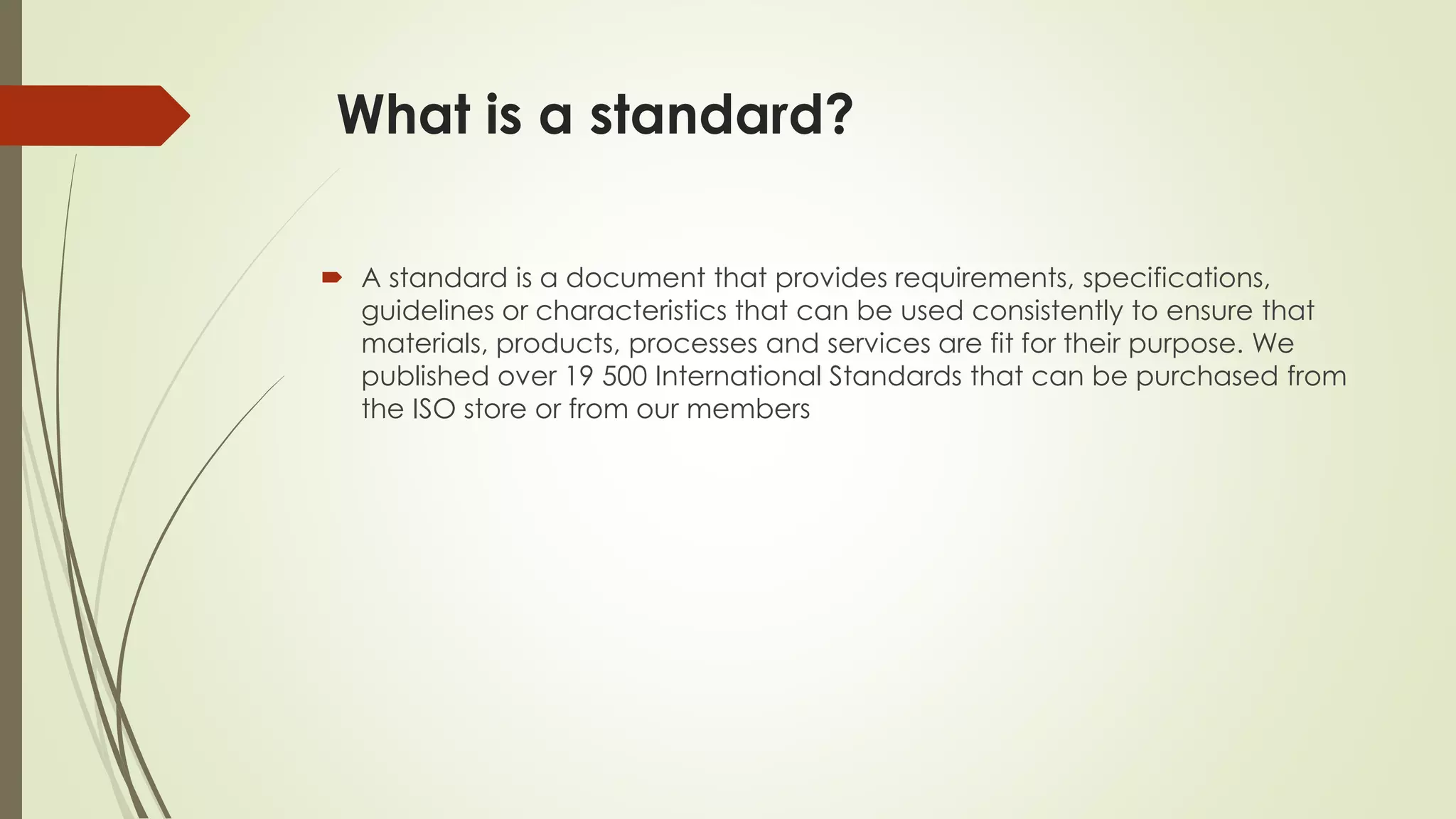What is a standard?
 A standard is a document that provides requirements, specifications,
guidelines or characteristics that can be used consistently to ensure that
materials, products, processes and services are fit for their purpose. We
published over 19 500 International Standards that can be purchased from
the ISO store or from our members
 