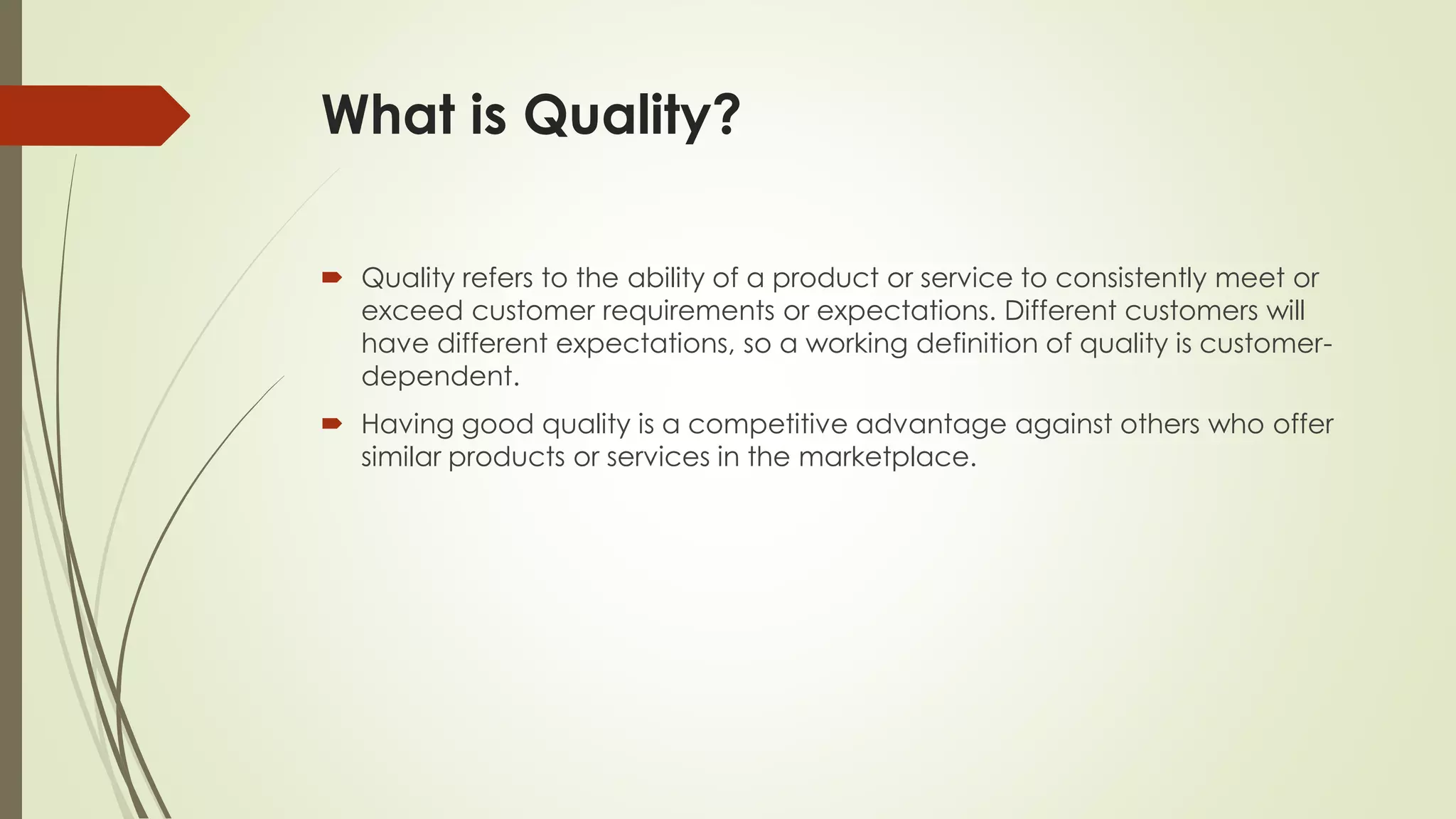 What is Quality?
 Quality refers to the ability of a product or service to consistently meet or
exceed customer requirements or expectations. Different customers will
have different expectations, so a working definition of quality is customer-
dependent.
 Having good quality is a competitive advantage against others who offer
similar products or services in the marketplace.
 