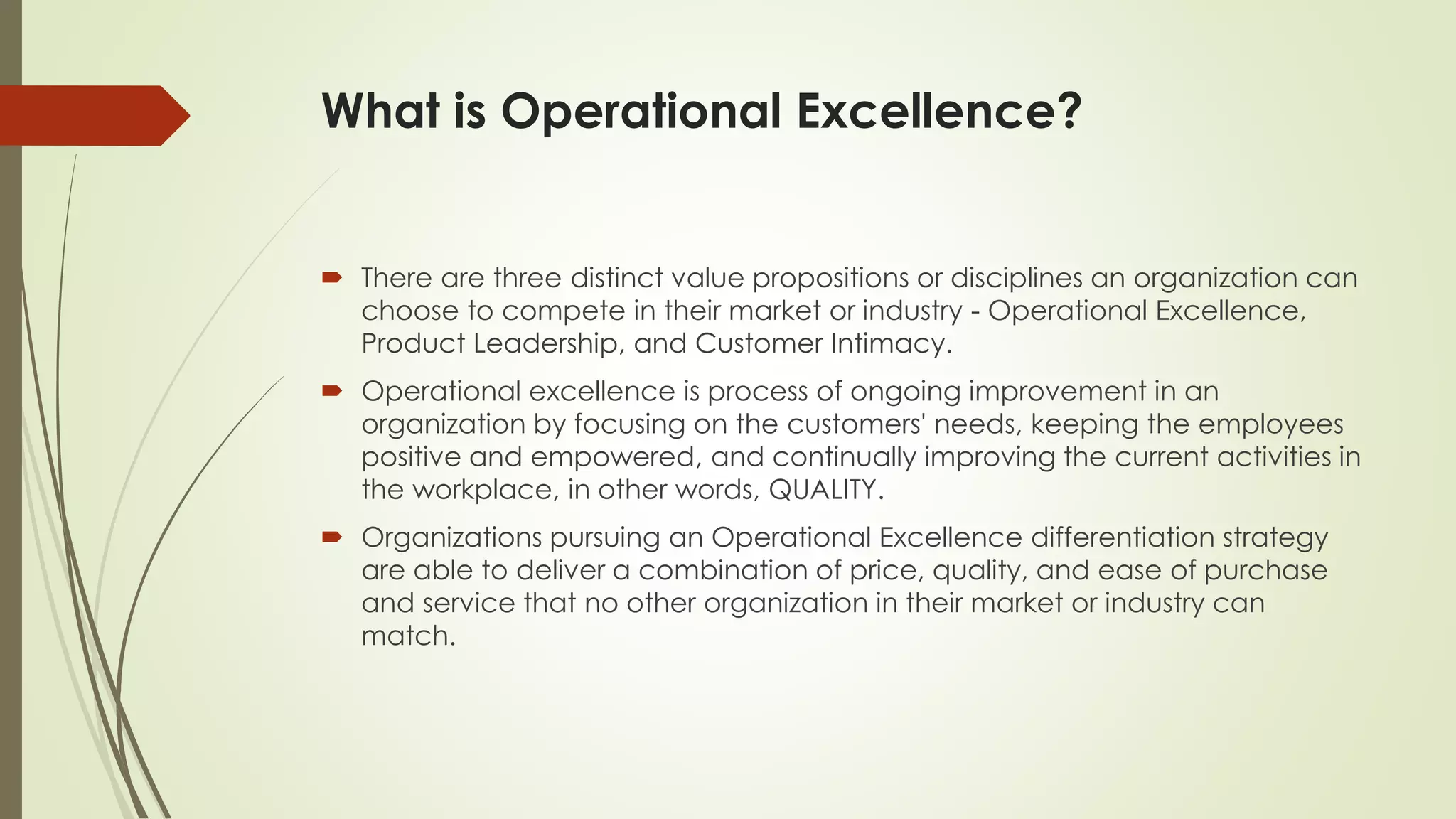 What is Operational Excellence?
 There are three distinct value propositions or disciplines an organization can
choose to compete in their market or industry - Operational Excellence,
Product Leadership, and Customer Intimacy.
 Operational excellence is process of ongoing improvement in an
organization by focusing on the customers' needs, keeping the employees
positive and empowered, and continually improving the current activities in
the workplace, in other words, QUALITY.
 Organizations pursuing an Operational Excellence differentiation strategy
are able to deliver a combination of price, quality, and ease of purchase
and service that no other organization in their market or industry can
match.
 