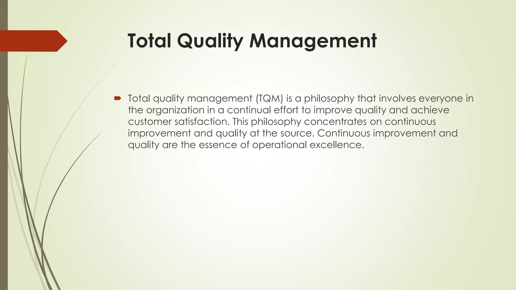 Total Quality Management
 Total quality management (TQM) is a philosophy that involves everyone in
the organization in a continual effort to improve quality and achieve
customer satisfaction. This philosophy concentrates on continuous
improvement and quality at the source. Continuous improvement and
quality are the essence of operational excellence.
 