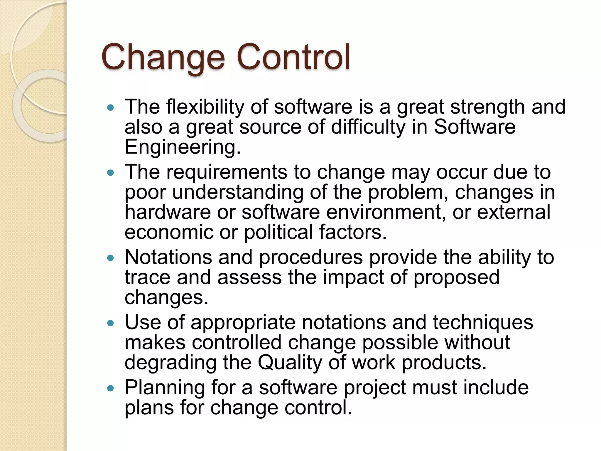 Change Control
 The flexibility of software is a great strength and
also a great source of difficulty in Software
Engineering.
 The requirements to change may occur due to
poor understanding of the problem, changes in
hardware or software environment, or external
economic or political factors.
 Notations and procedures provide the ability to
trace and assess the impact of proposed
changes.
 Use of appropriate notations and techniques
makes controlled change possible without
degrading the Quality of work products.
 Planning for a software project must include
plans for change control.
 