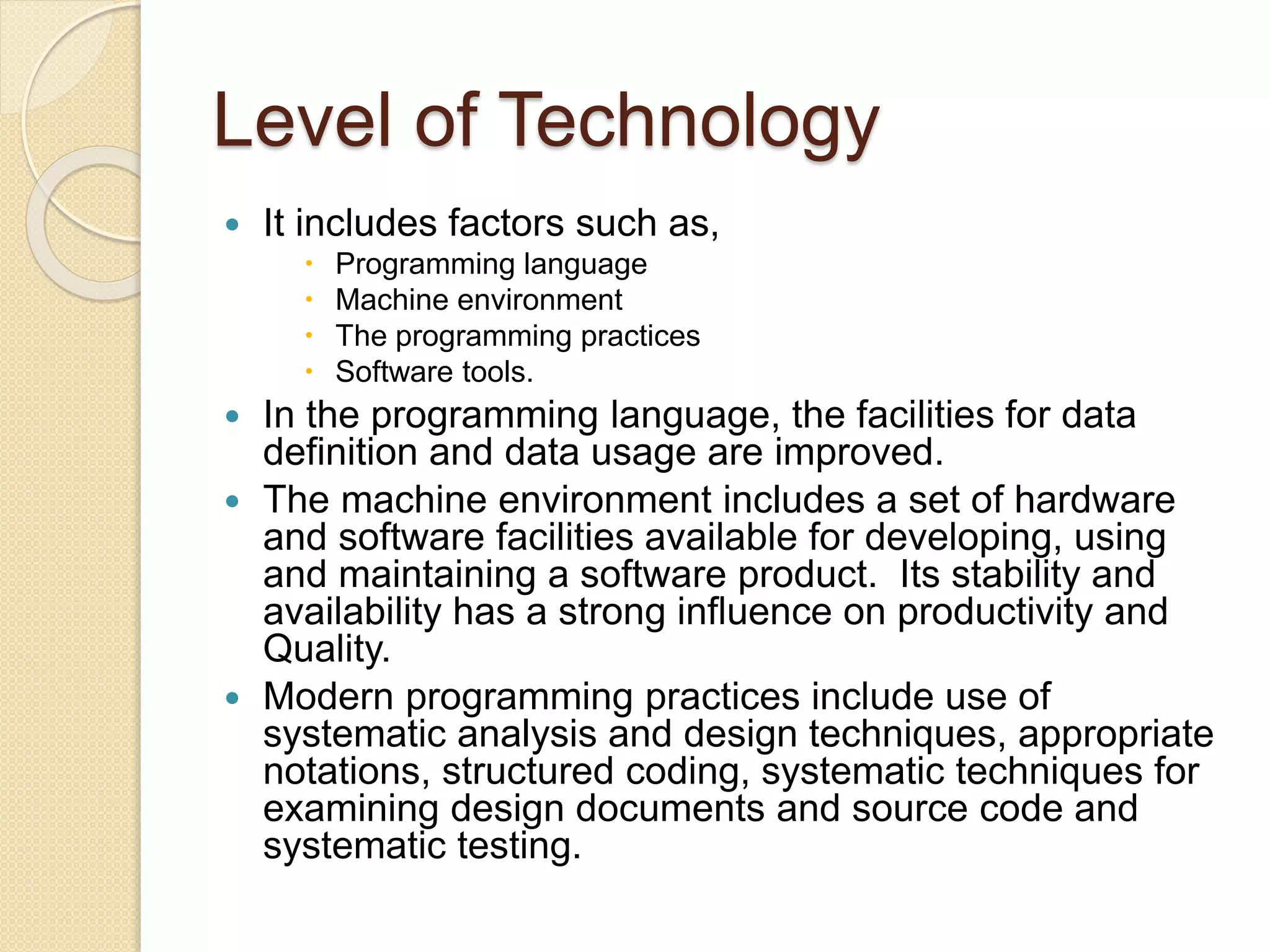 Level of Technology
 It includes factors such as,
 Programming language
 Machine environment
 The programming practices
 Software tools.
 In the programming language, the facilities for data
definition and data usage are improved.
 The machine environment includes a set of hardware
and software facilities available for developing, using
and maintaining a software product. Its stability and
availability has a strong influence on productivity and
Quality.
 Modern programming practices include use of
systematic analysis and design techniques, appropriate
notations, structured coding, systematic techniques for
examining design documents and source code and
systematic testing.
 