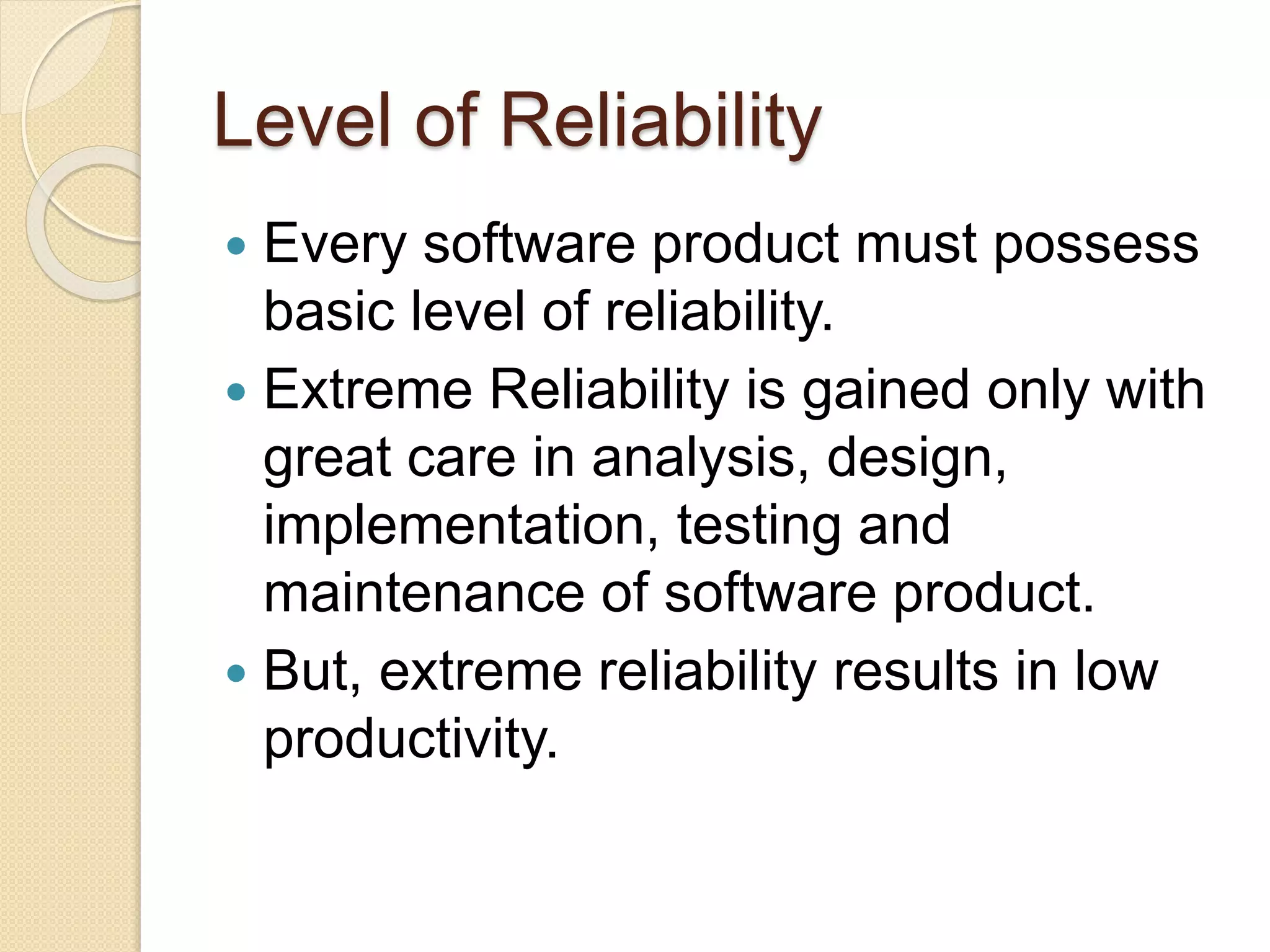 Level of Reliability
 Every software product must possess
basic level of reliability.
 Extreme Reliability is gained only with
great care in analysis, design,
implementation, testing and
maintenance of software product.
 But, extreme reliability results in low
productivity.
 