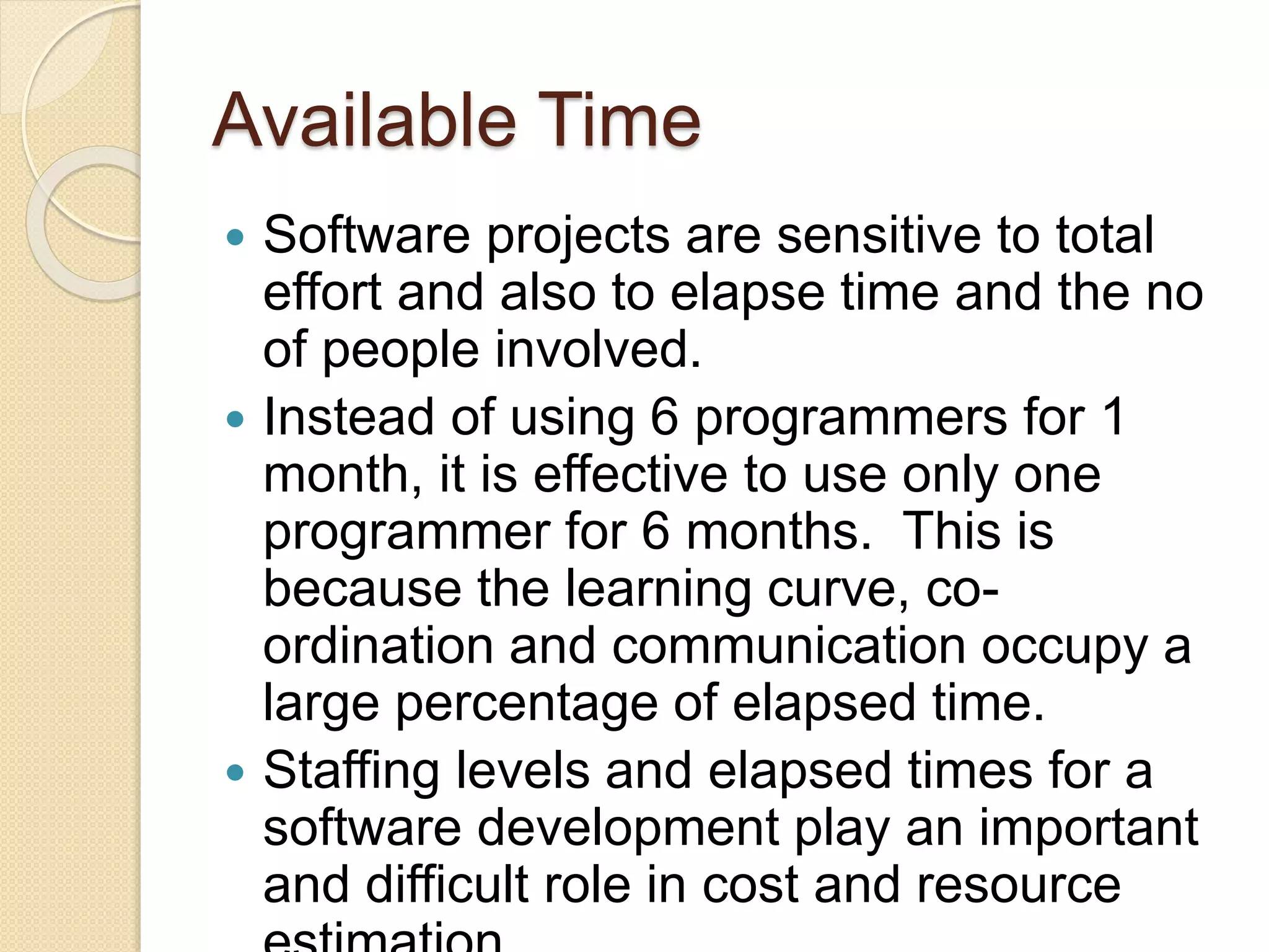 Available Time
 Software projects are sensitive to total
effort and also to elapse time and the no
of people involved.
 Instead of using 6 programmers for 1
month, it is effective to use only one
programmer for 6 months. This is
because the learning curve, co-
ordination and communication occupy a
large percentage of elapsed time.
 Staffing levels and elapsed times for a
software development play an important
and difficult role in cost and resource
 