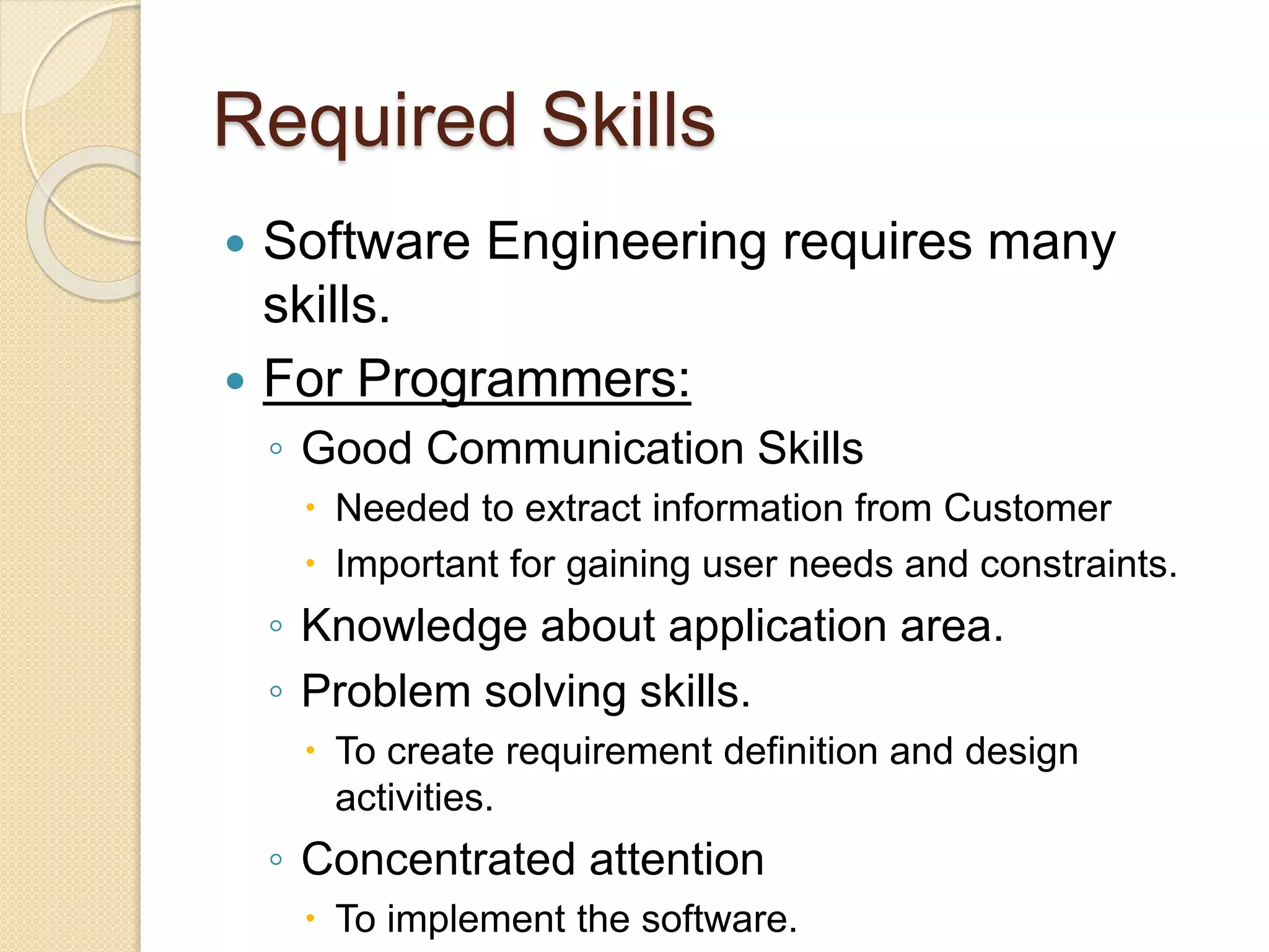 Required Skills
 Software Engineering requires many
skills.
 For Programmers:
◦ Good Communication Skills
 Needed to extract information from Customer
 Important for gaining user needs and constraints.
◦ Knowledge about application area.
◦ Problem solving skills.
 To create requirement definition and design
activities.
◦ Concentrated attention
 To implement the software.
 