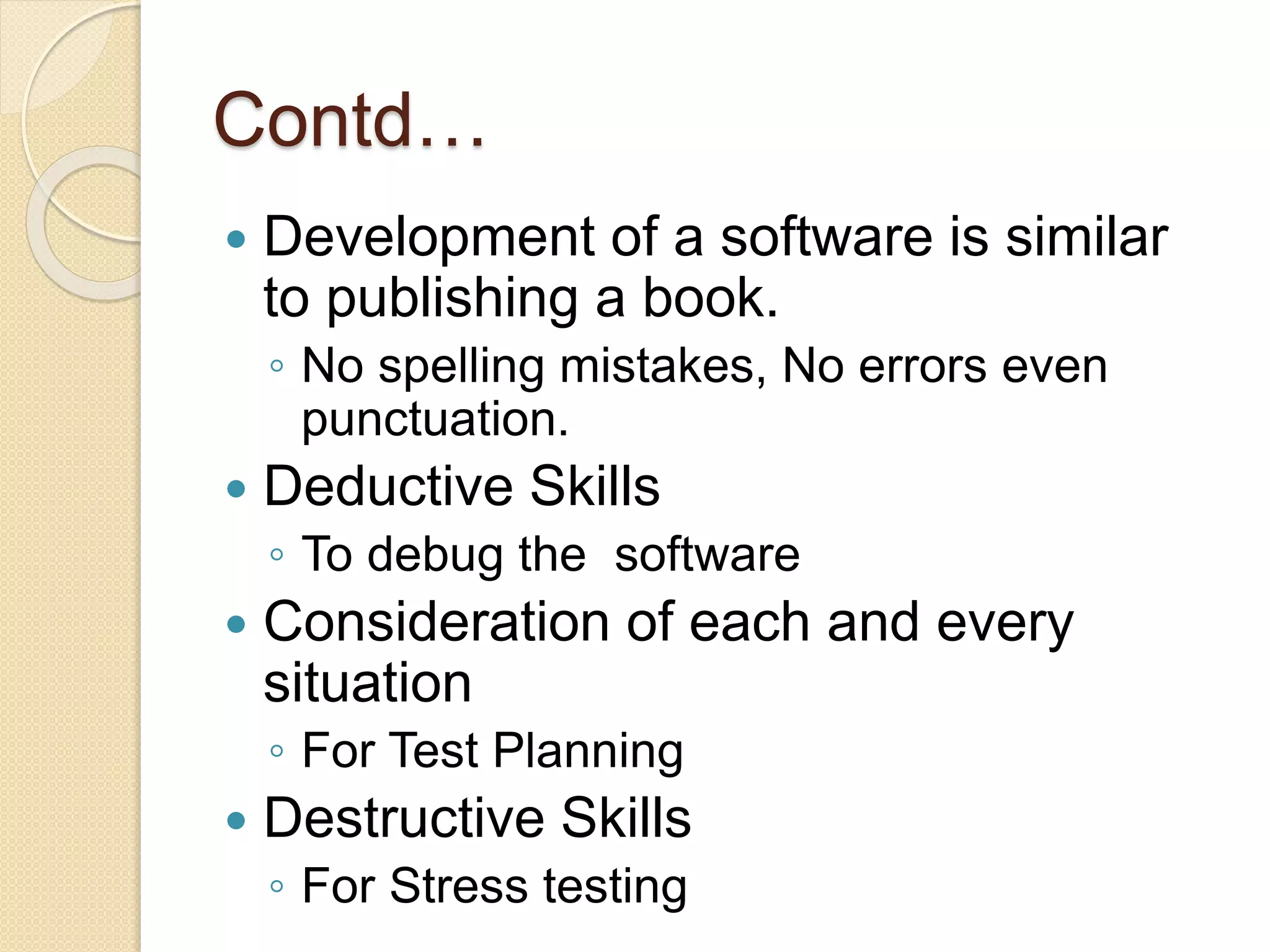 Contd…
 Development of a software is similar
to publishing a book.
◦ No spelling mistakes, No errors even
punctuation.
 Deductive Skills
◦ To debug the software
 Consideration of each and every
situation
◦ For Test Planning
 Destructive Skills
◦ For Stress testing
 