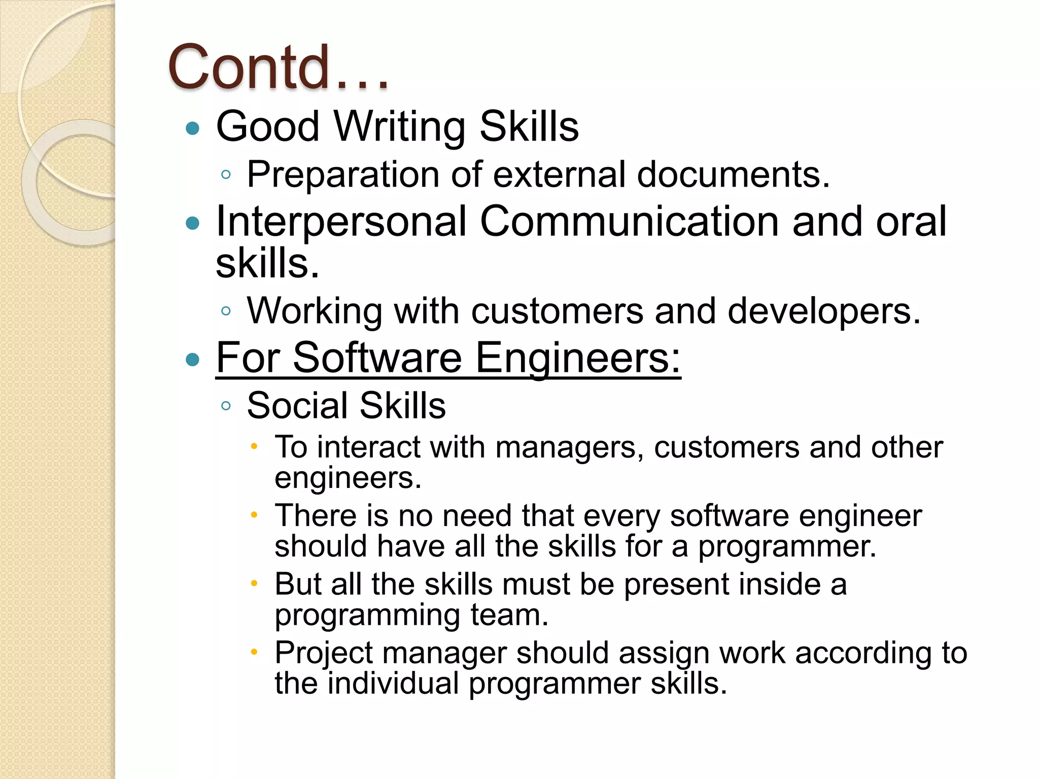Contd…
 Good Writing Skills
◦ Preparation of external documents.
 Interpersonal Communication and oral
skills.
◦ Working with customers and developers.
 For Software Engineers:
◦ Social Skills
 To interact with managers, customers and other
engineers.
 There is no need that every software engineer
should have all the skills for a programmer.
 But all the skills must be present inside a
programming team.
 Project manager should assign work according to
the individual programmer skills.
 