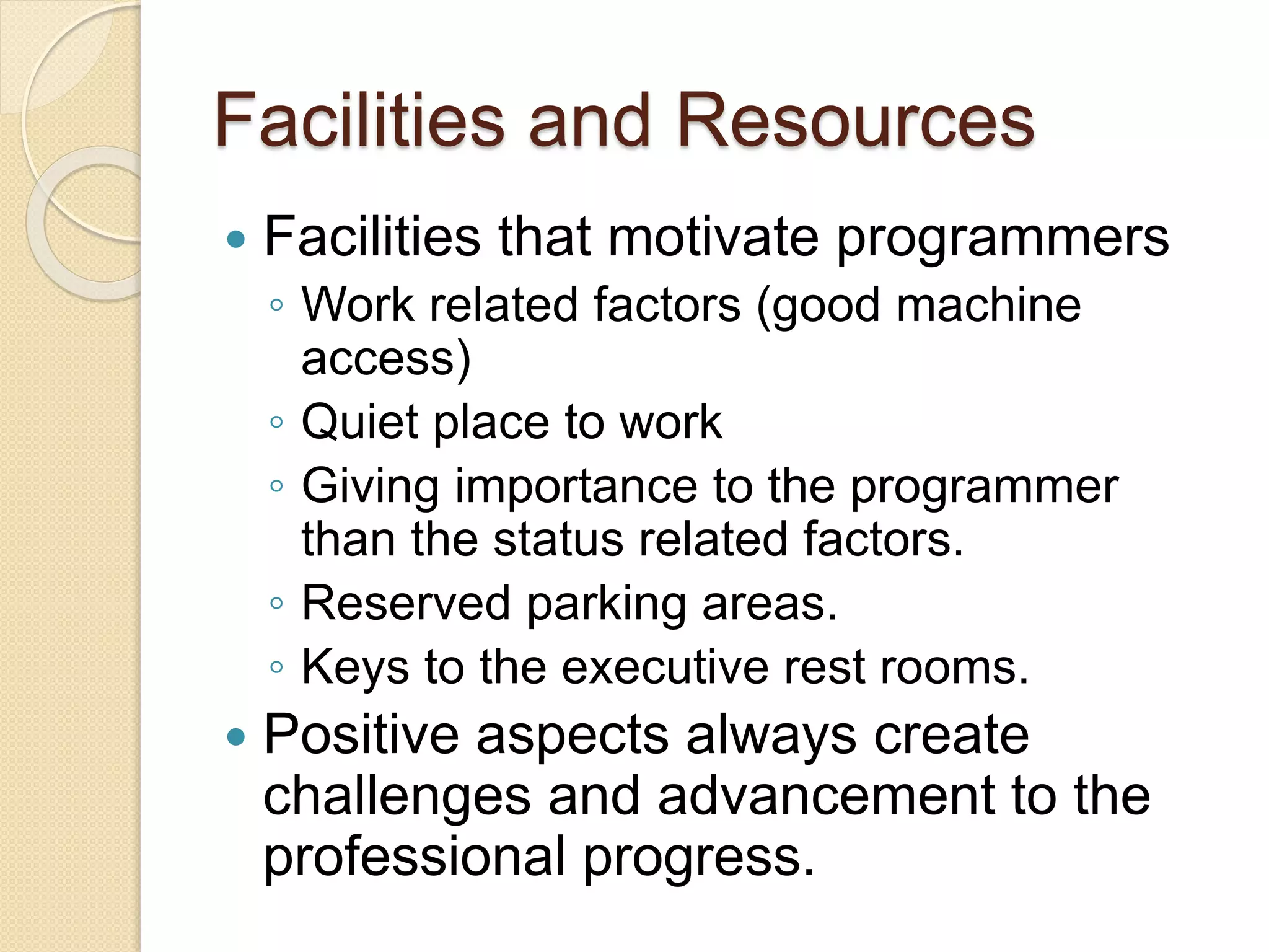 Facilities and Resources
 Facilities that motivate programmers
◦ Work related factors (good machine
access)
◦ Quiet place to work
◦ Giving importance to the programmer
than the status related factors.
◦ Reserved parking areas.
◦ Keys to the executive rest rooms.
 Positive aspects always create
challenges and advancement to the
professional progress.
 