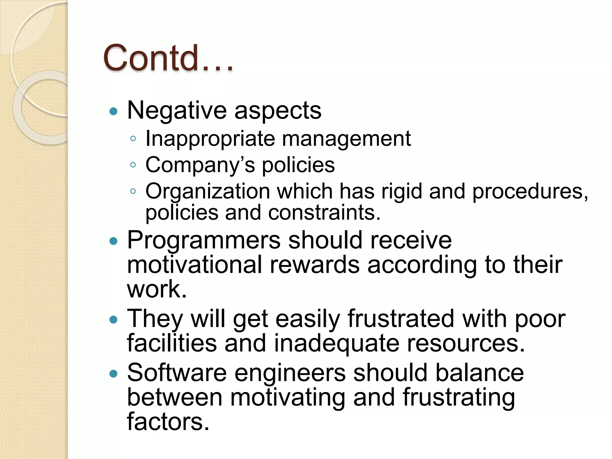 Contd…
 Negative aspects
◦ Inappropriate management
◦ Company’s policies
◦ Organization which has rigid and procedures,
policies and constraints.
 Programmers should receive
motivational rewards according to their
work.
 They will get easily frustrated with poor
facilities and inadequate resources.
 Software engineers should balance
between motivating and frustrating
factors.
 