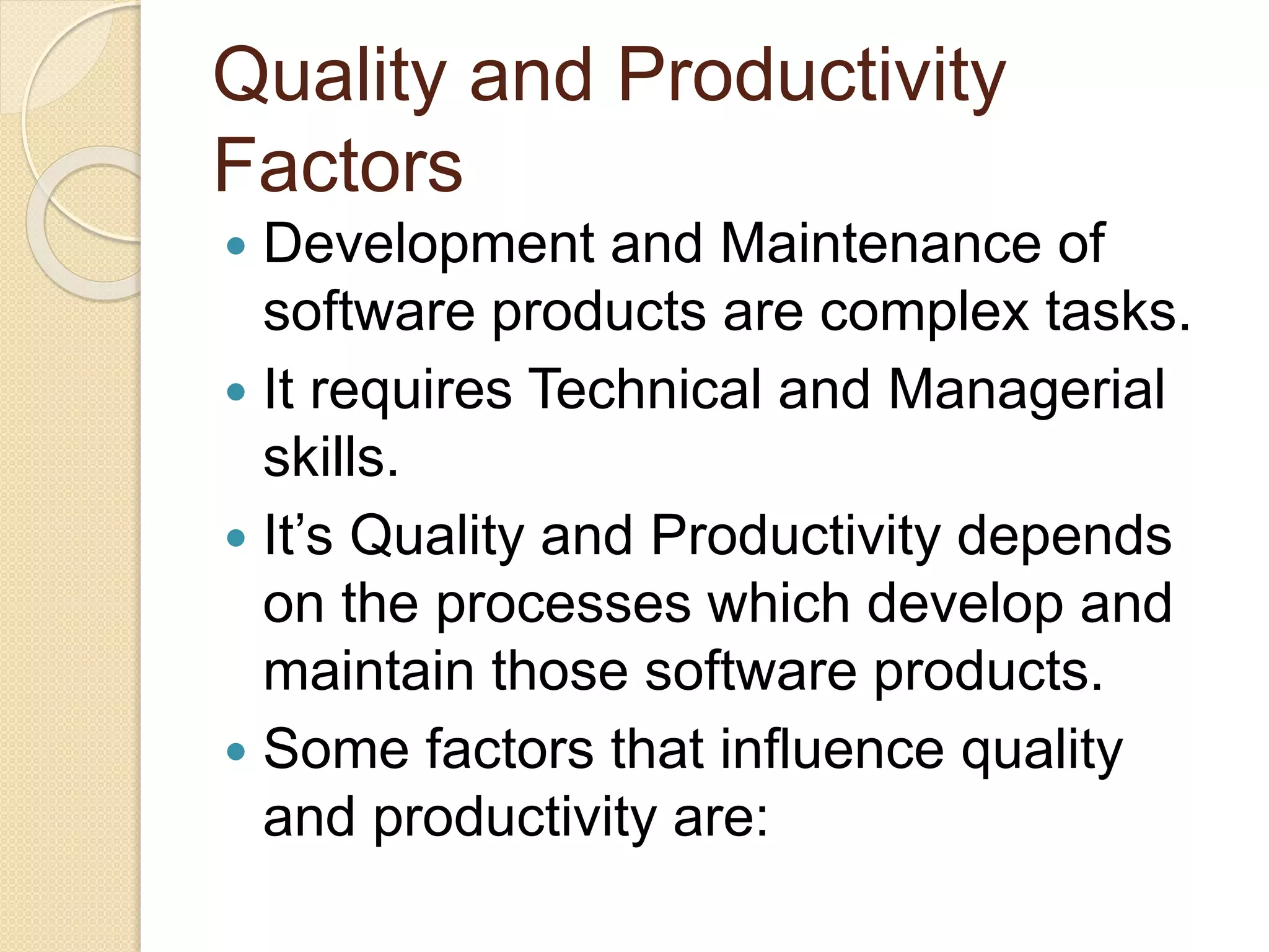 Quality and Productivity
Factors
 Development and Maintenance of
software products are complex tasks.
 It requires Technical and Managerial
skills.
 It’s Quality and Productivity depends
on the processes which develop and
maintain those software products.
 Some factors that influence quality
and productivity are:
 