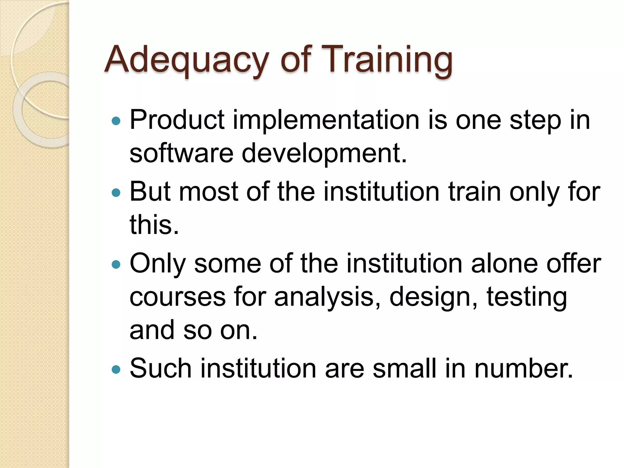 Adequacy of Training
 Product implementation is one step in
software development.
 But most of the institution train only for
this.
 Only some of the institution alone offer
courses for analysis, design, testing
and so on.
 Such institution are small in number.
 