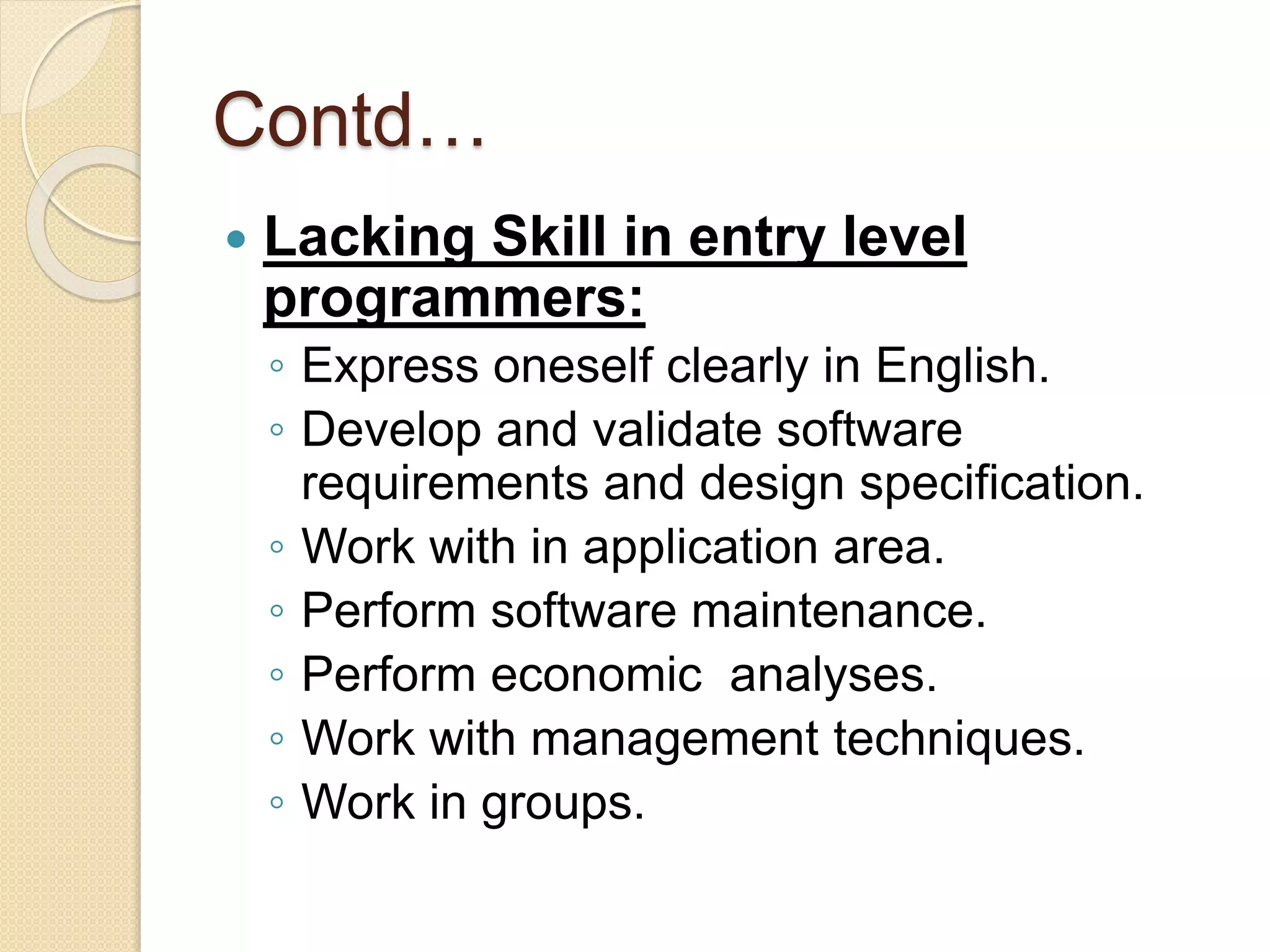 Contd…
 Lacking Skill in entry level
programmers:
◦ Express oneself clearly in English.
◦ Develop and validate software
requirements and design specification.
◦ Work with in application area.
◦ Perform software maintenance.
◦ Perform economic analyses.
◦ Work with management techniques.
◦ Work in groups.
 