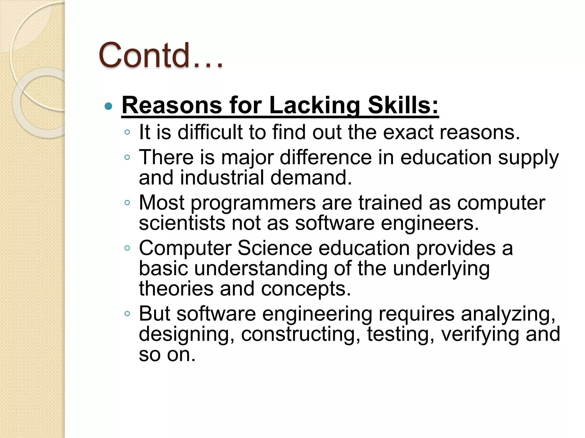 Contd…
 Reasons for Lacking Skills:
◦ It is difficult to find out the exact reasons.
◦ There is major difference in education supply
and industrial demand.
◦ Most programmers are trained as computer
scientists not as software engineers.
◦ Computer Science education provides a
basic understanding of the underlying
theories and concepts.
◦ But software engineering requires analyzing,
designing, constructing, testing, verifying and
so on.
 